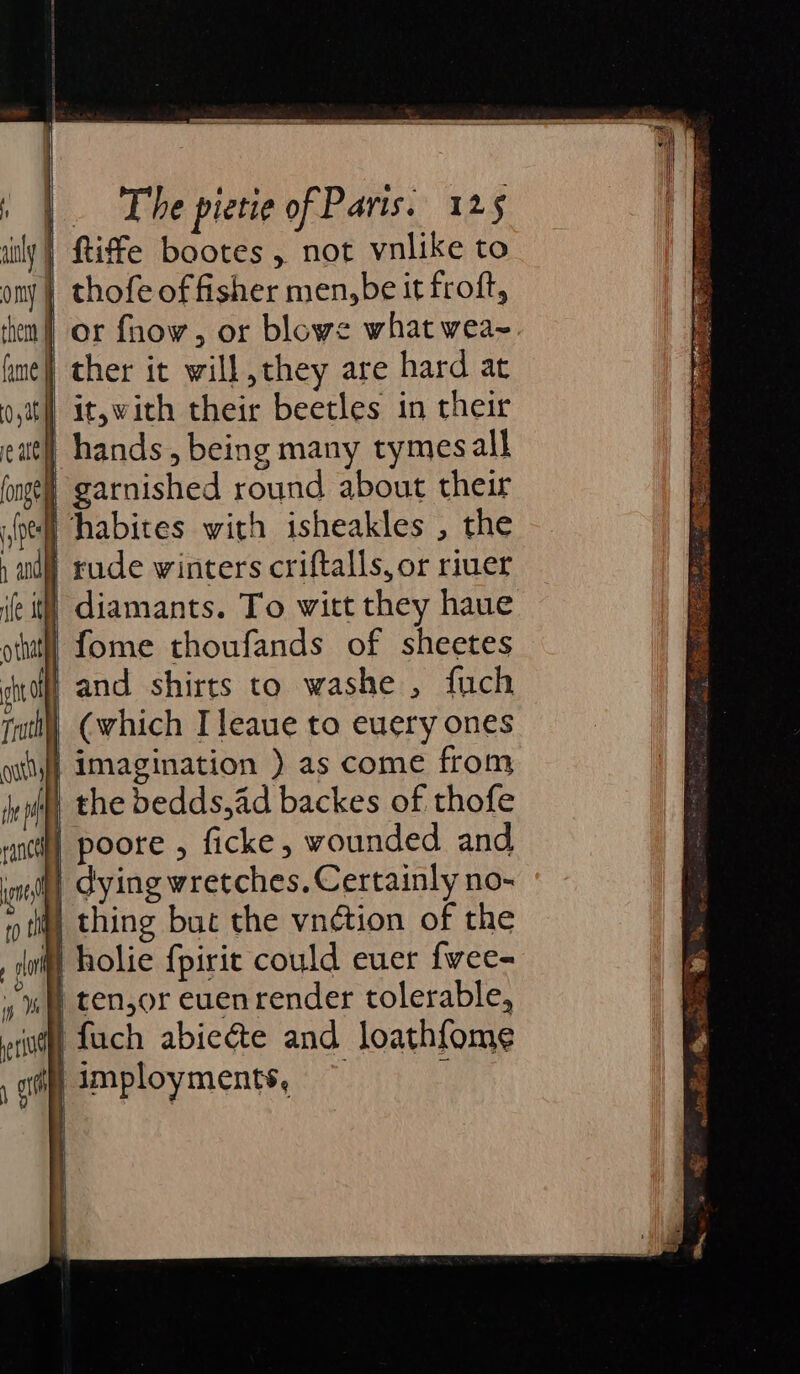 aly) ftiffe bootes , not vnlike to ony) thofe of fisher men,be it froft, then | or fhow, or blowe what wea~ hme) ther it will they are hard at oth it,with their beetles in their att hands, being many tymesall fongel garnished round about their oe] habites with isheakles , the , aud) rude winters criftalls, or riuer fet) diamants. To witt they haue ott} Lome thoufands of sheetes shal and shirts to washe , fuch ruth) (which I leaue to euery ones ot} imagination ) as come from fepdyy the bedds,ad backes of thofe rancty poore , ficke, wounded and, int dying wretches, Certainly no- tit, thing buc the vnction of the , ai) holie {pirit could euer fwee- » # tenor euen render tolerable, eri fuch abie&amp;te and loathfome 1 imployments, d }