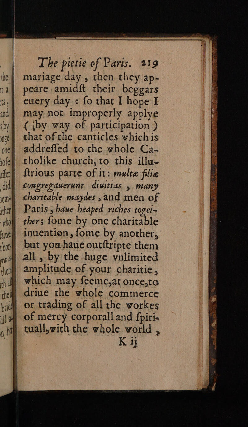 mariage day , then they ap- peare amidft their beggars euery day : fo that I hope I may not improperly applye ( by way of participation ) that of the canticles whichis addrefled to the whole Ca- tholike church,to this illu. {trious parte of it: multe filie congregauerunt diuitias y. many charitable maydes , and men of Paris, haue heaped riches tovei~ ther; {ome by one charitable inuention , fome by another, but you. haue outftripte them | all , by the huge ynlimited ) amplitude. of your charitie , | which may feeme,at once,ta i” 6driue the whole commerce | of mercy corporalland {piris | tuall,wich the whole world , K ij