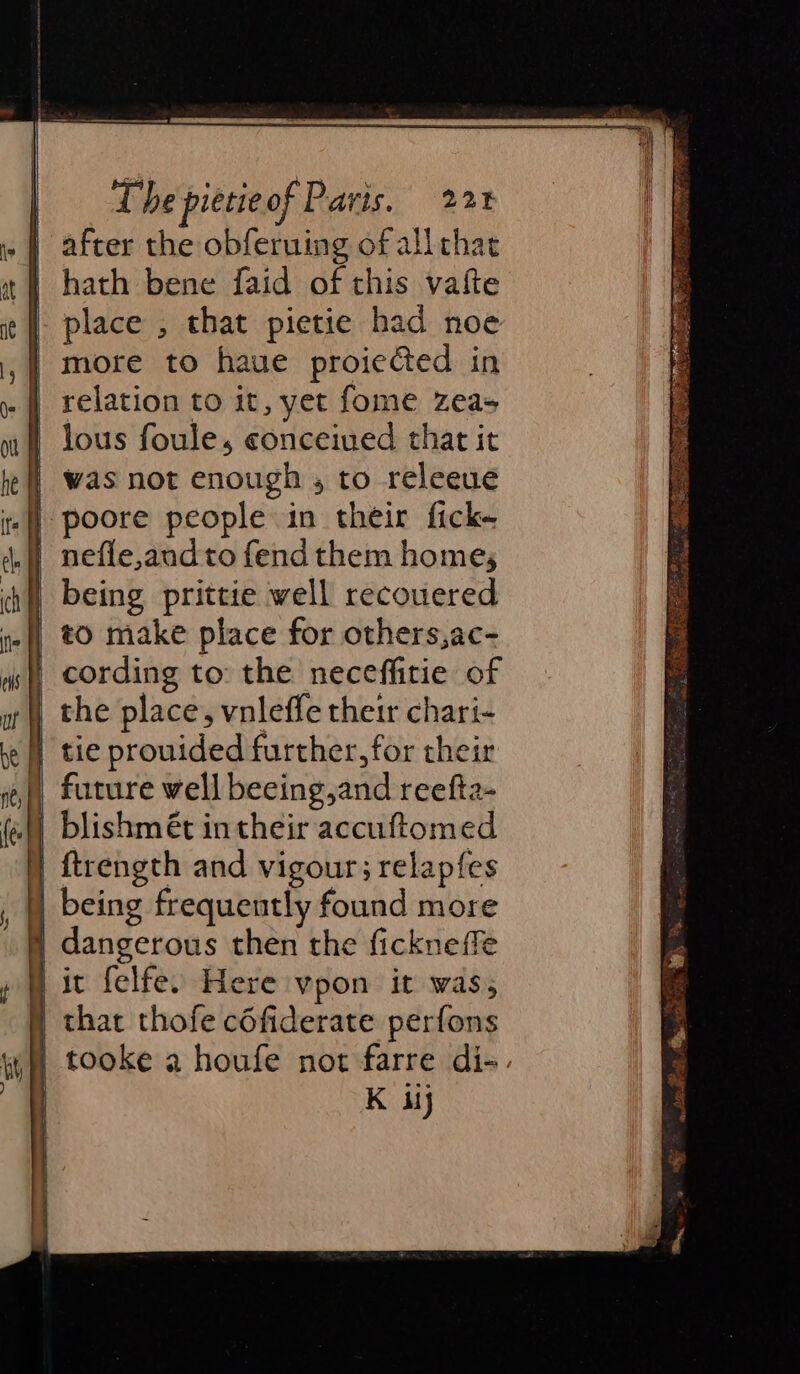 | after the obferuing of allthat it | hath bene faid of this vate | place , that pietie had noe | more to haue proiected in yf] relation to it, yet fome Zeas ni lous foule, conceived that it he | Was not enough , to releeue | | | poore people in their fick- | nefle,and to fend them home; ch) being prittie well recouered tf, #0 make place for others,ac- 4s, cording to: the neceffitie of x | the place, vnleffe their chari- fe | tie prouided further, for their if) future well beeing,and reefta- | | blishmét in their accuftomed ) ftrength and vigour; relapfes being frequently found more | dangerous then the fickneffe y ic felfe. Here vpon it was, | that thofe céfiderate perfons K ij i ae tes : ee