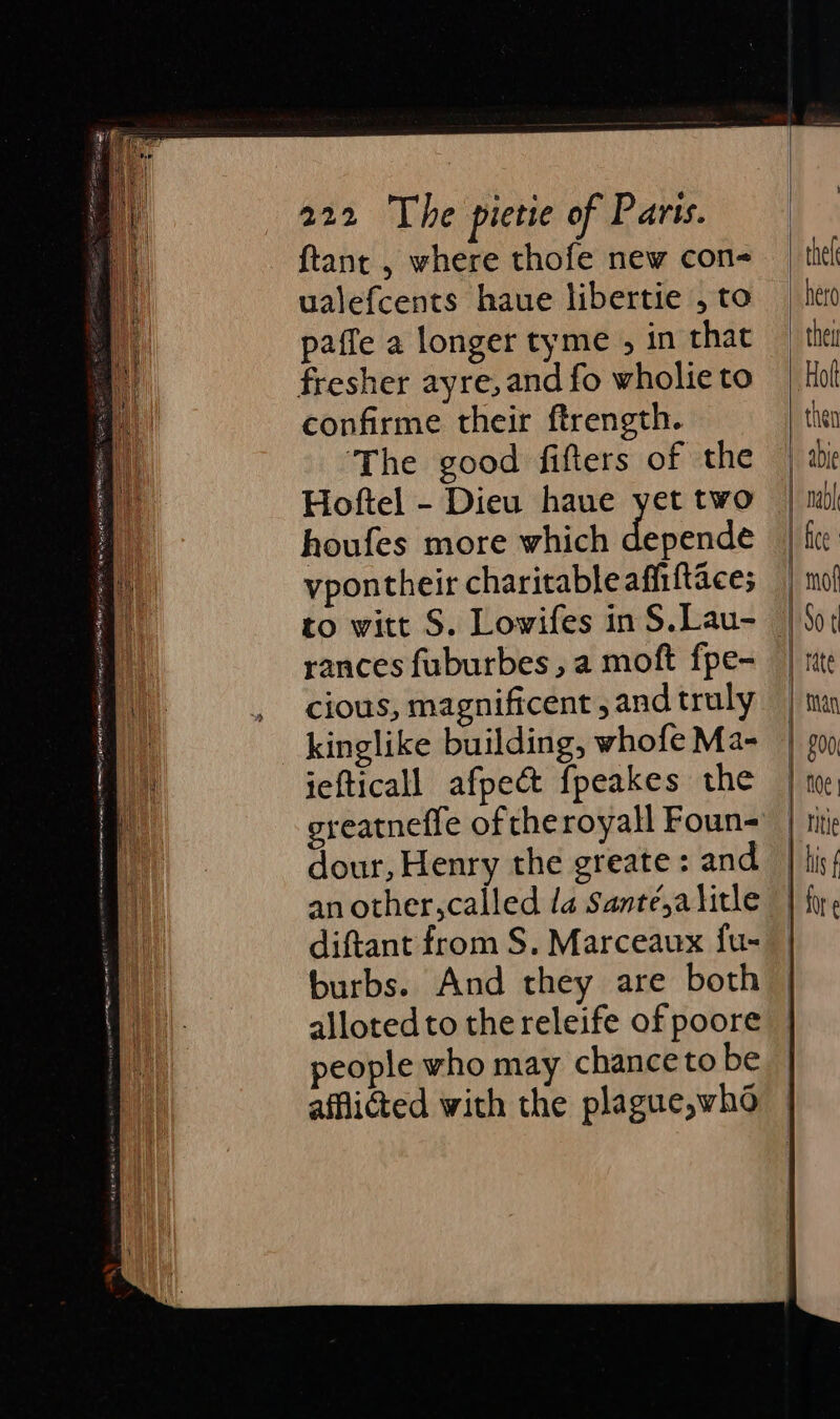 ftant , where thofe new con- ualefcents haue libertie , to paffe a longer tyme , in that fresher ayre,and fo wholie to confirme their ftrength. ‘The good fifters of the Hoftel - Dieu haue yet two houfes more which depende vpontheir charitableafii{taces to witt S. Lowifes in S.Lau- rances fuburbes , a moft fpe- cious, magnificent , and truly kinglike building, whofe Ma- iefticall afpec&amp; f{peakes the greatneffe of theroyall Foun- dour, Henry the greate : and an other,called 1a Santé,a litle diftant from S. Marceaux fu- burbs. And they are both alloted to the releife of poore people who may chance to be afflicted with the plague,who