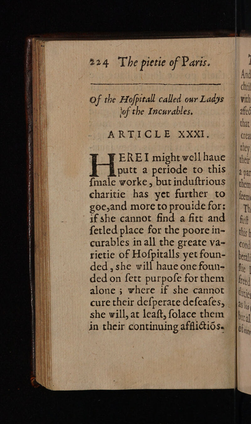 Of the Hofpitall called our Ladys lof the Incurables, ARTICLE XXxXI. -EREI might well have {male worke, but induftrious charitie has yet further to goe,and more to prouide for: if she cannot find a fitt and fetled place for the poore in- curables in all the greate va- rietie of Hofpitalls yet foun- ded, she will haue one foun- ded on fett purpofe for them alone ; where if she cannot cure their defperate defeafes, she will, at leaft, folace them in their continuing afflictids.
