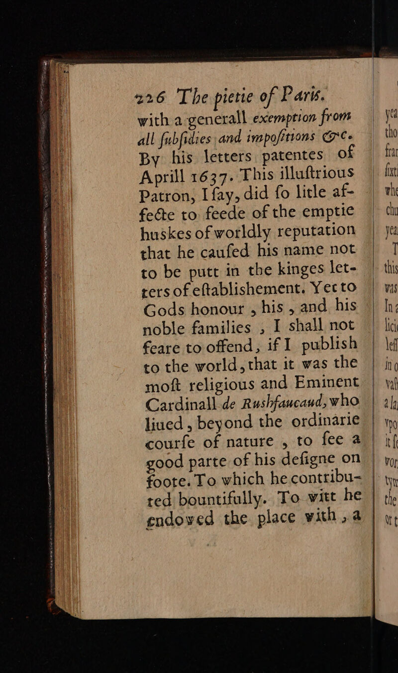 with a generall exemption from all {ubfidies and impofitrons C- By his letters patentes of Aprill 1637. This illuftrious Patron, I fay, did fo litle af- feéte to feede of the emptic huskes of worldly reputation that he caufed his name not rers of eftablishement. Yet to Gods honour , his , and, his noble families , I shall not feare to offend, if I publish to the world, that it was the moft religious and Eminent Cardinall.de Rushfaucaud, who liued , beyond the ordinarie courfe of nature , to fee a