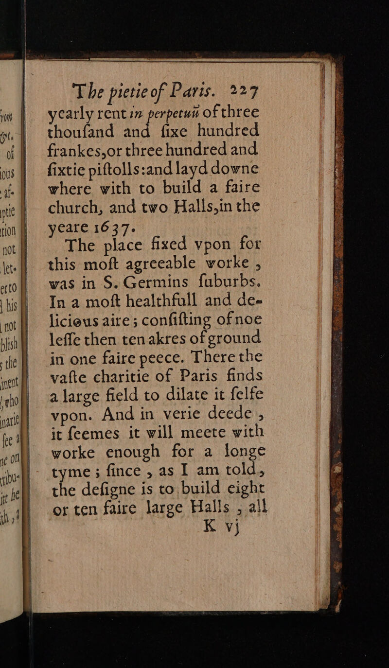 yearly rent in perpetun of three thoufand and fixe hundred frankes,or three hundred and fixtie piftolls:and layd downe where with to build a faire church, and two Halls,in the yeare 1637. The place fixed vpon for was in S. Germins fuburbs. In a moft healthfull and de- licious aire ; confifting ofnoe leffe then ten akres of ground in one faire peece. There the vafte charitie of Paris finds a large field to dilate it felfe vpon. And in verie deede , it feemes it will meete with worke enough for a longe tyme ; fince , as I am told., the defigne is to build eight or ten faire large Halls , all | K vj