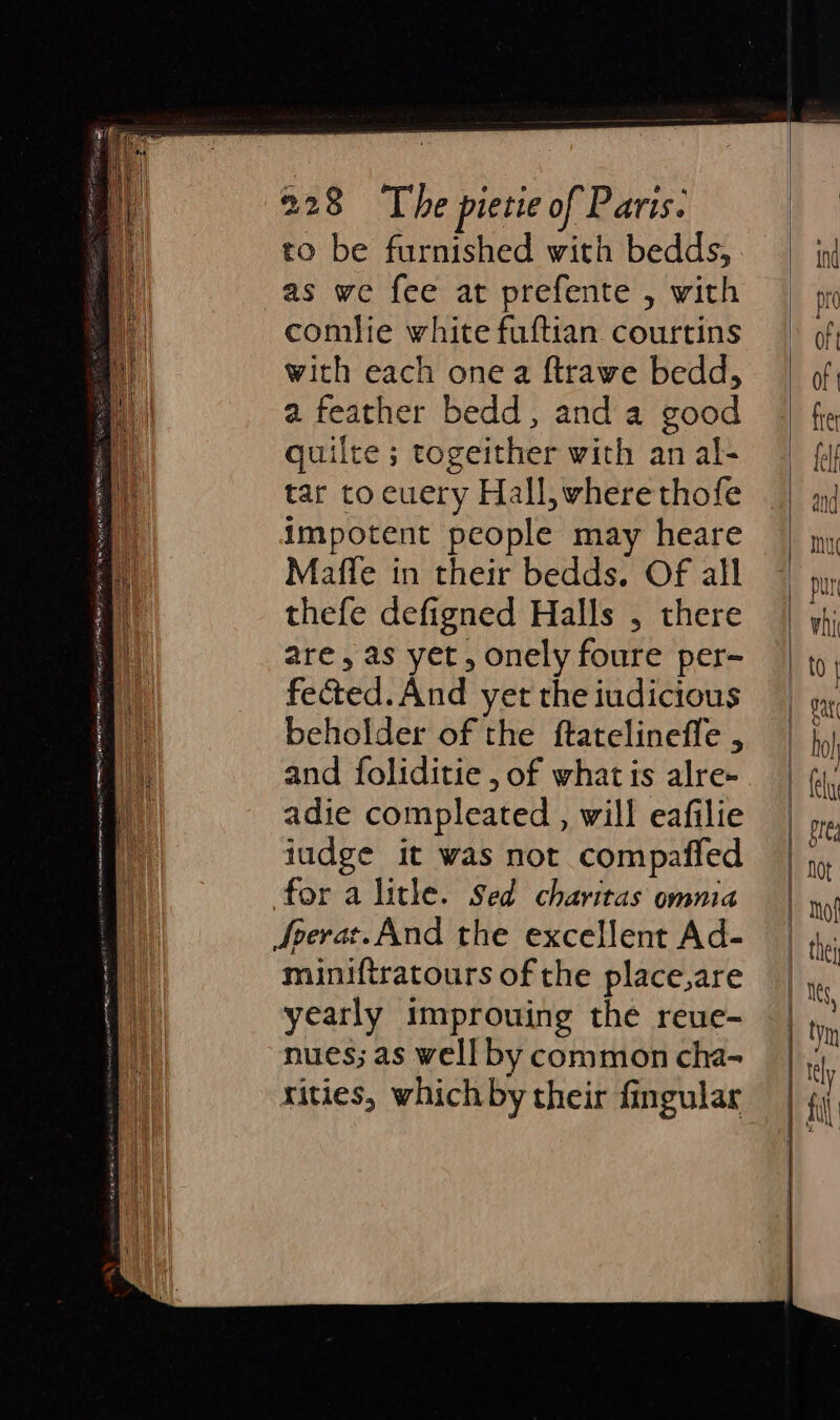 pe Rn cane A AYR MIST mg Et ENT EHS COE. ye ag gE EER LL to be furnished with bedds, as we fee at prefente , with comlie white fuftian courtins with each one a ftrawe bedd, a feather bedd, anda good quilte ; togeither with an al- tar to euery Hall, where thofe impotent people may heare Mafle in their bedds. Of all thefe defigned Halls , there are, as yet, onely foure per- fected. And yet the iudicious beholder of the ftatelineffe , and foliditie , of whatis alre- adie compleated, will eafilie iudge it was not compaffed for a lithe. Sed charitas omnia Sverat.And the excellent Ad- miniftratours of the place,are yearly improuing the reue- nues; as well by common cha- rities, which by their fingular