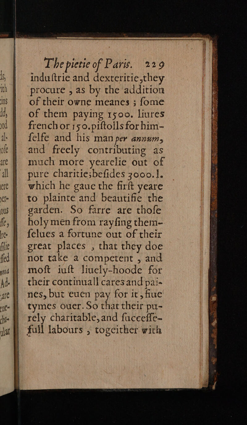 induftrie and dexteritie,they procure , as by the addition of their owne meanes ; fome of them paying ryoo. liures french or 150.piftolls for him- felfe and his man per annum, and freely contributing as much more yearelie out of pure charitie;befides 3000.1. which he gaue the firft yeare to plainte and beautifie the garden. So farre are thofe holy men from rayfing them- felues a fortune out of their great places , that they doe not take a competent , and moft iuft liuely-hoode for their continual] cares and pai» nes, but euen pay for it, fine tymes ouer. So that their pu- rely charitable, and fucceffe~ full labours , togeither wich