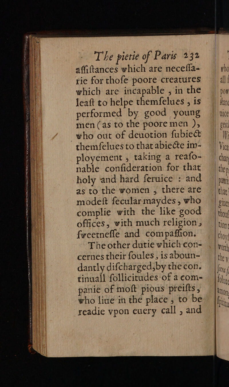 affiftances which are necefla- rie for thofe poore creatures which are incapable , in the leaft to helpe themfelues , is performed by good young men (as to the poore men ), who out of deuotion fubiect themfelues to that abiecte im- ployement , taking a reafo- nable confideration for that holy ‘and hard feruice : and as to the women , there are modeft fecularmaydes , who complie with the like good offices, with much religion, fweetnefle and compaffion. The other dutie which con- cernes their foules, is aboun- dantly difcharged,by the con. tinuall follicitades of a com- panie of moft pious preifts, who live in the place , to be readie vpon euery call , and