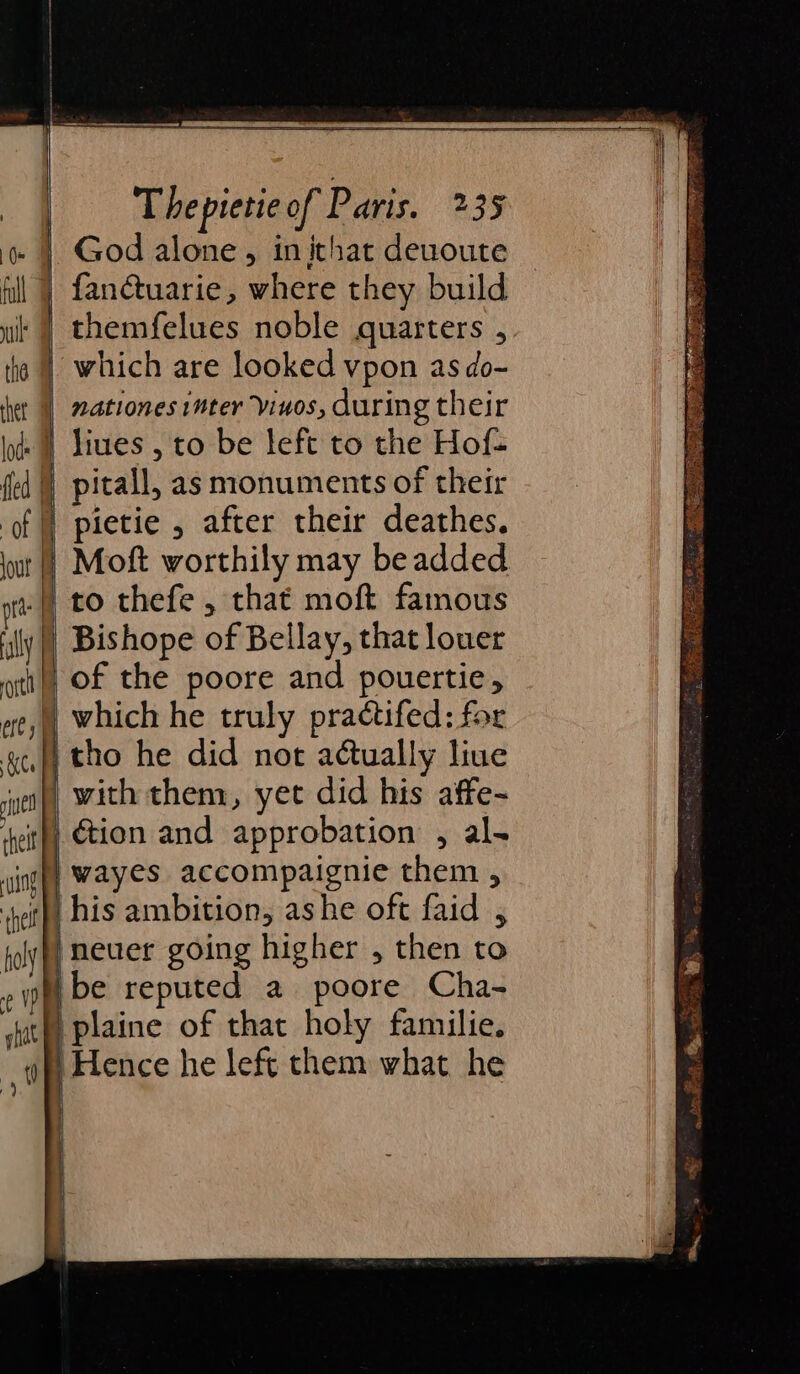 ne ee sae ee ee Thepietie of Paris. 235 God alone, inithat deuoute fanctuarie, where they build themfelues noble quarters , which are looked vpon as do- nationes inter vinos, during their pitall, as monuments of their pietie , after their deathes. to thefe , that moft famous Bishope of Bellay, that louer of the poore and pouertie, which he truly practifed: for ction and approbation , al- wayes accompaignie them , plaine of that holy familie. ‘Hence he left them what he