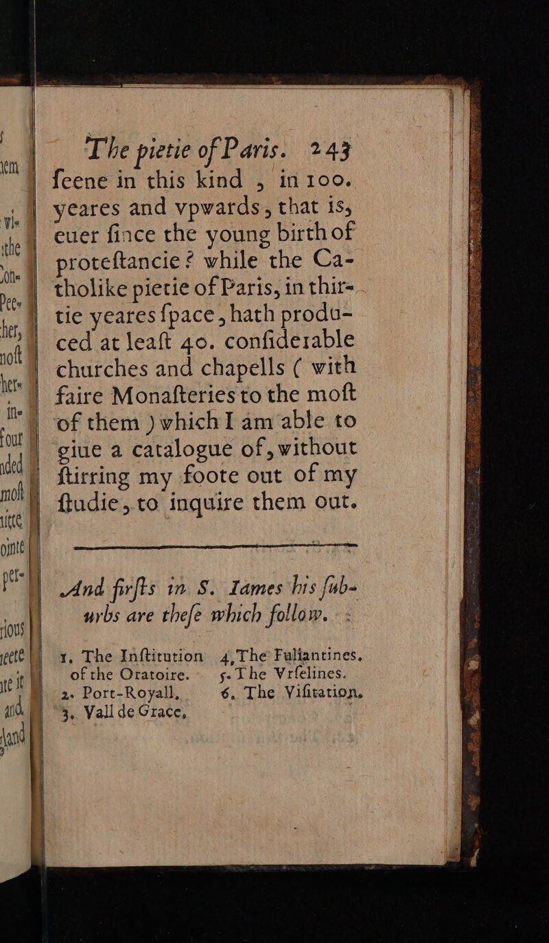 feene in this kind , in 100. yeares and vpwards, that is, euer fince the young birth of proteftancie ¢ while the Ca- tholike pietie of Paris, in thir=. tie yeares {pace , hath produ- ced at leaft 40. confiderable churches and chapells ( with faire Monatfteries to the moft of them )whichI am able to giue a catalogue of, without ftirring my foote out of my ftudie,.to inquire them out. And firfts in S. Lames hrs fub- urbs are thefe which follow. ¥, The Inftitution 4,The Fuliantines, of the Oratoire. 5. The Yrfelines. 2. Port-Royall, 6. The Vifitation, 3. Vall de Grace,