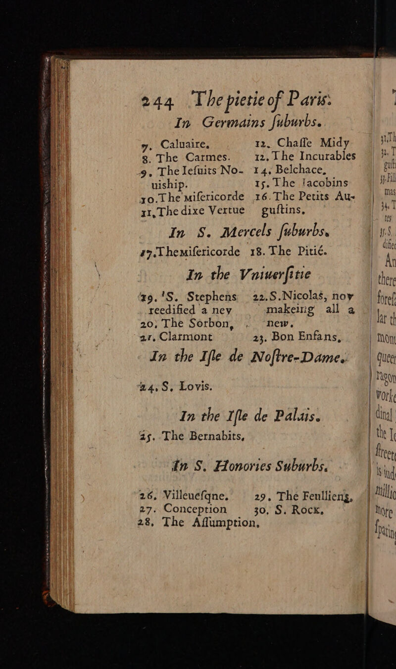 In Germains fuburbs. i rr I y, Caluaire, 12. Chafle Midy | iT i g. The Carmes. iz, he Incurables | a ut 9, Thelefuits No- 14, Belchace, | bi uiship. 1s. The lacobins Byll yo.The mifericorde 16.The Petits Au- 1 oo 4 x1,Thedixe Vertue guftins, In S. Mercels fuburbs. 1.5. a7.Themifericorde 18.The Pitié. In the Vuiuerfitie z9.'S. Stephens 22.S.Nicolas, noy | foro. MM Rar EM ELAS Og waa ase oe wey : . — ee reedified a ney makeing all a Py ie 20, The Sorbon, , ‘new. at th | 27. Clarmont 23. Bon Enfans, | Tony i. In the Ifle de Noftre-Dame. Gee . 24,8, Lovis. P | f | York | In the Ifle de Palais. cin 2s. The Bernabits, | the l let in S. Honories Suburbs, I ising i 26, Villeuefqne. 29. The Feullieng, Lillie | 27. Conception 30, S. Rock, ) Note 28, The Affumption, |