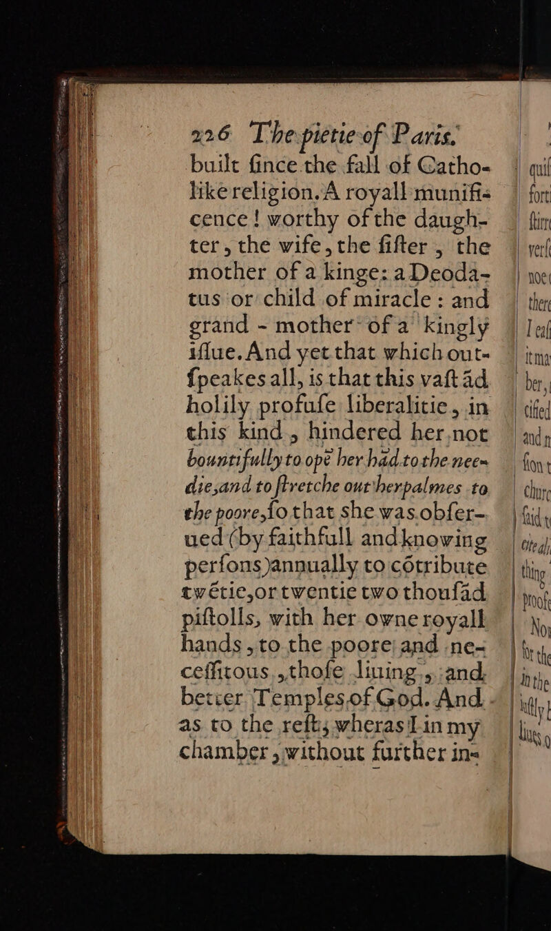 built fince-the fall of Gatho- like religion. A royall munifi cence! worthy of the daugh- ter, the wife, the fifter , the mother of a kinge: a Deoda- tus or child of miracle : and grand - mother’ ofa kingly iflue.And yet that which out- fpeakes all, is that this vaftad this kind, hindered her,not bountifully to ope her had.tothe nee die,and to ftretche outtherpalmes to the poore,fo that she was.obfer- ued (by faithfull and knowing perfons)annually to cétribute twétie,ortwentie two thoufad piftolls, with her owne royall hands, to the poorej and -ne- ceffitous,,thofe Jining-,.:and, betcer Temples.of God. And as to the reft; wheras Tin my chamber , without further ins