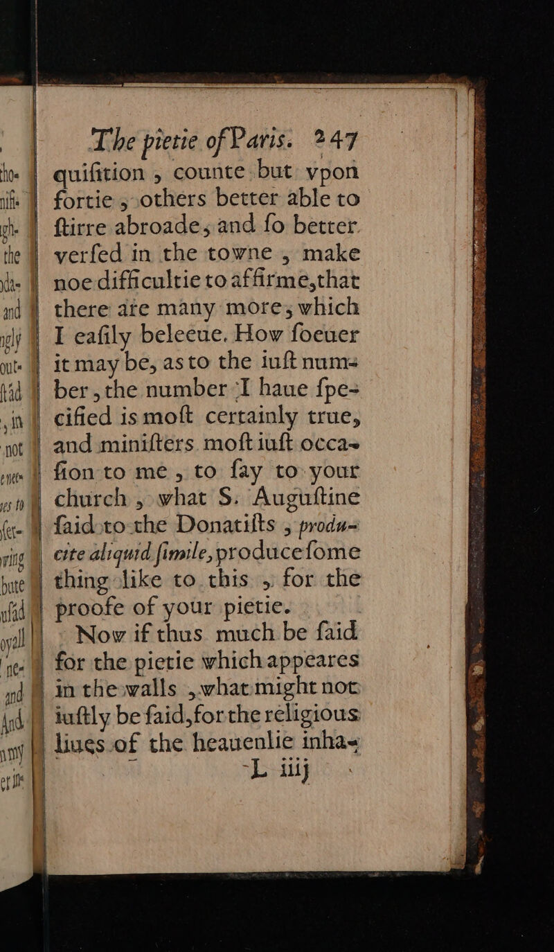 quifition 5 counte: but vpon | fortie ; others better able to . | ftirre abroade, and fo better | yerfed in the towne , make | noe difficultie to affirme,that nd | there ate many mores which | Leafily beleeue. How foeuer it may be, as to the iuft num- iid | ber,the number “I haue fpe- ,it | cified ismoft certainly true, ‘ot | and minifters. moft iuft occas xo 4 fon to me, to fay to your church , what S. Auguftine | faid:to-the Donatifts , produ= vite |) erte aliquid fimile, producefome e|| thing like to this , for the proofe of your pietie. Nov if thus much be faid for the pietie whichappeares in theowalls , what might not And | iuftly be faid,forthe religious sm liues.of the heauenlie inha- | “L iy | oY SS . o&gt; OY a a ER mh 9 es ee ee