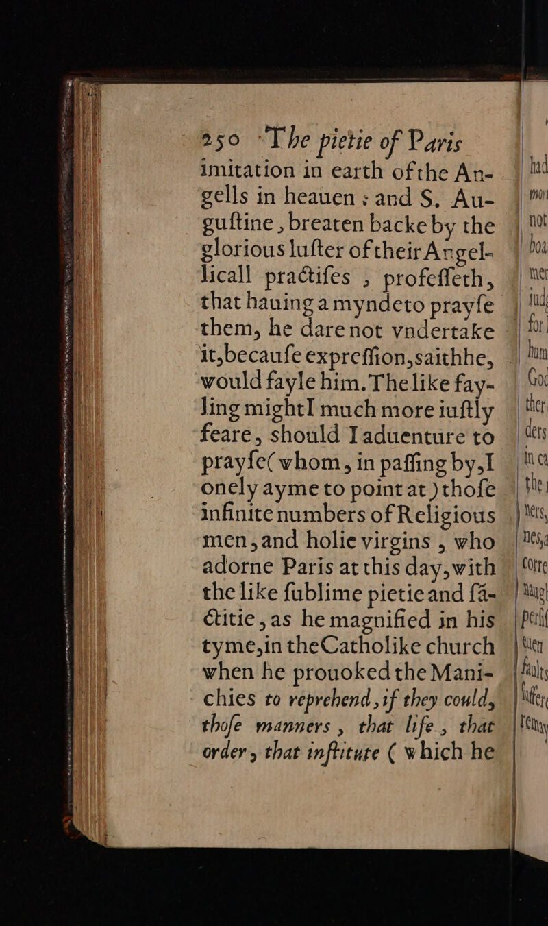 Imitation in earth ofthe An- gells in heauen; and S. Au- guftine , breaten backe by the glorious lufter of their Angel- Jicall practifes , profeffeth, that hauing amyndeto prayfe them, he dare not vndertake it, becaufe expreffion,saithhe, would fayle him. The like fay- Jing mightI much more iuftly feare, should Iaduenture to prayfe(vhom, in paffing by,I onely ayme to point at ) thofe infinite numbers of Religious men,and holie virgins , who adorne Paris at this day, with the like fublime pietie and {4- ctitie,as he magnified in his tyme,in theCatholike church when he prouoked the Mani- chies to reprehend if they could, thofe manners , that life, that order, that inflitute ( which he