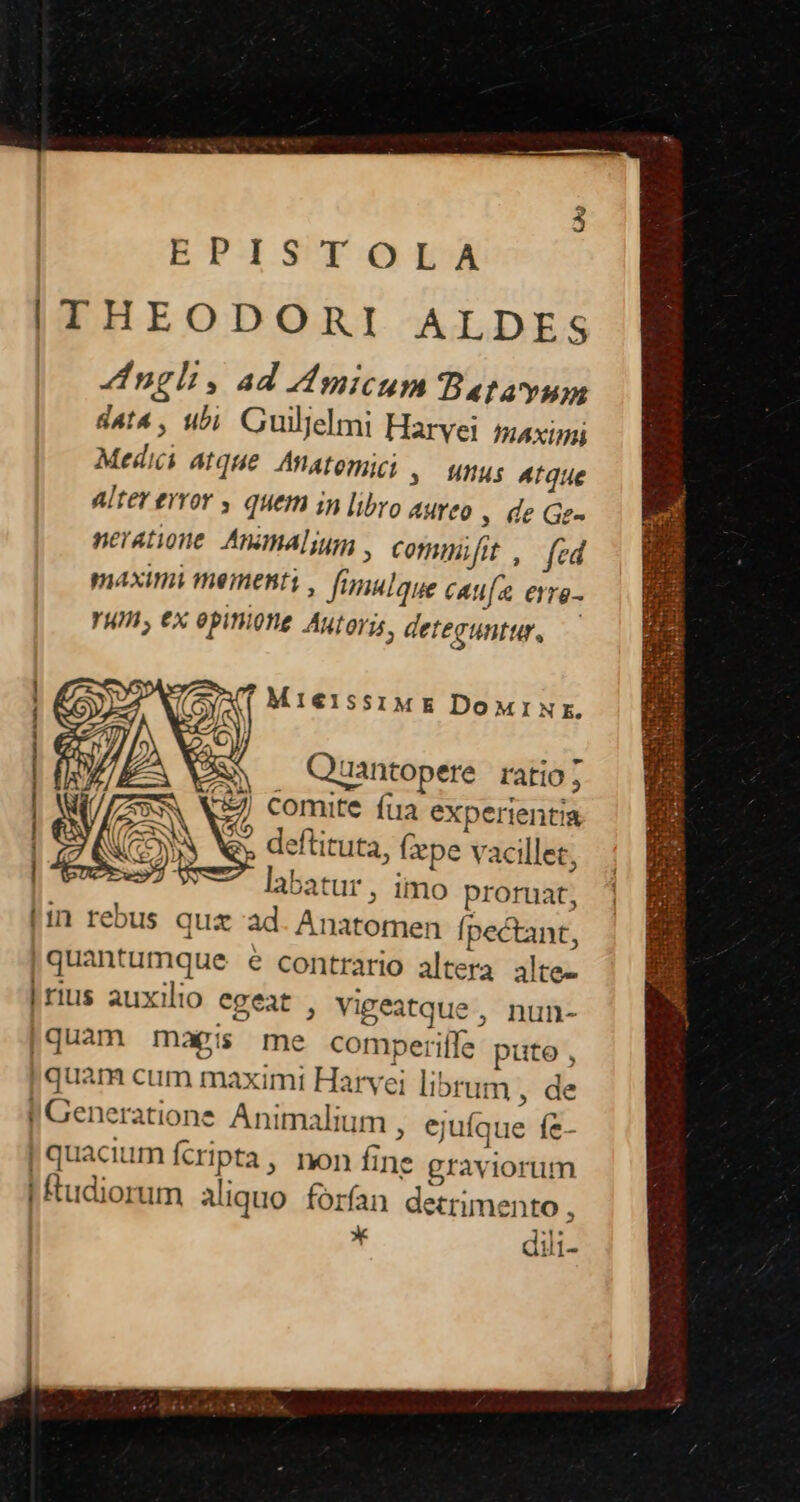 ETJSUE:O EA ITHEODORI ALDES Zngli, ad Mmicum Batayum d4t4 , ibi. Guilelmi Harvei. paxigi Medici atque. Anatomici ,— unus Atque Alter error , quem in libro aureo » de Gz- neratione. Animal; , comimifit ,— (ed maximi mementi , fimulaue caufa erre- YWIl, €x epift. Autorys, deteguntur, — MI€ISSIME DoMxINr. M Quantopere. ratio; 7) comite íua experientia S deftituta, (epe vacillet, labatur , imo proruat, [1n rebus quz ad. Anatomen Ípectant, |quantumque e contrario altera alte- |rius auxilio egeat , Vigeatque , nun- |quam magis me comperiffe puto , | quam cum maximi Harvei librum , de I Generatione Animalium , ejuíque fe- | quacium fcripta, non fine graviorum i ftudiorum aliquo forfan detrimento , m IE dili-