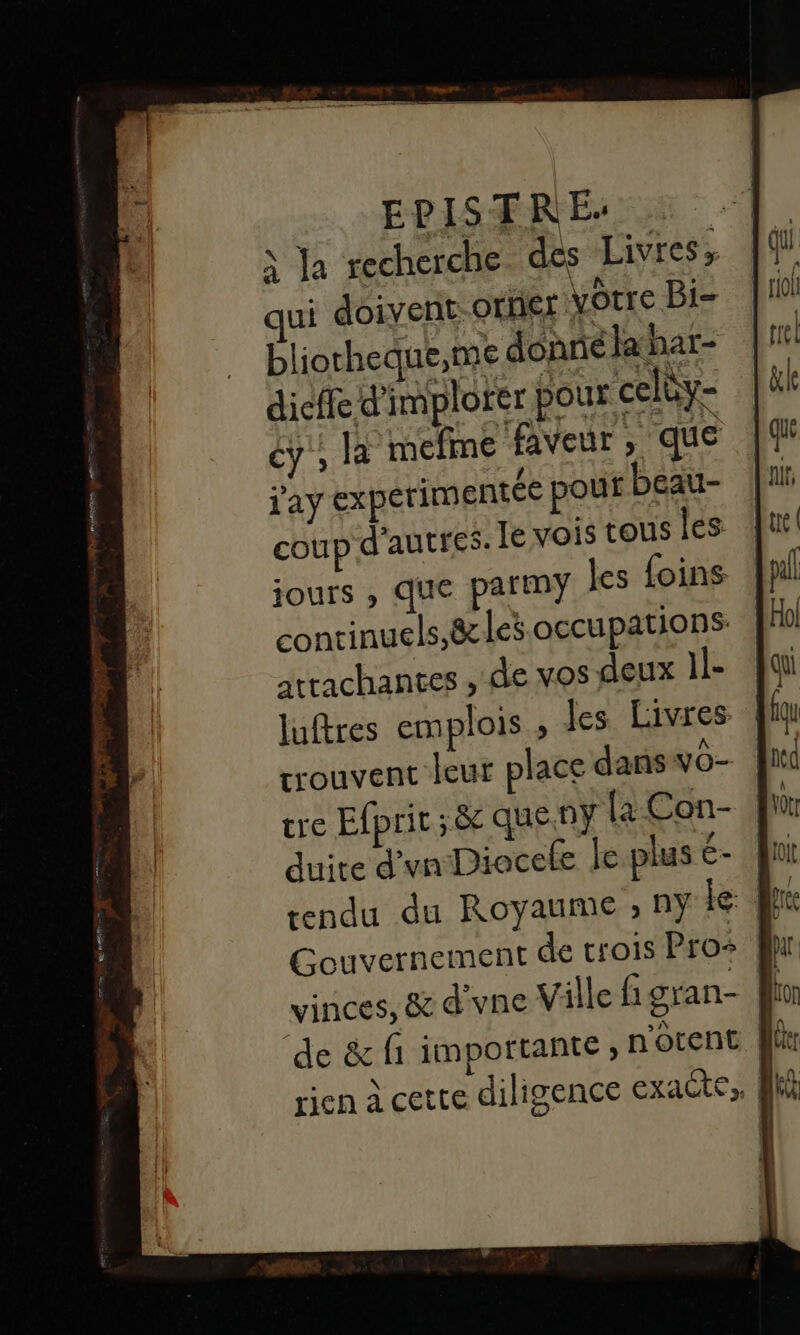 EPISTREÉ- x Ja recherche. des Livres» ui doivent-orer votre Bi- bliotheque,me donne lahar- dicffe d'implorer pour celüy- cy'; la mefime faveur , que j'ay experimentée pouf beau- coup d'autres. Le vois tous les jours , que parmy les foins conrinuels,8&cles occupations atrachantes , de vos deux 1l- luftres emplois , les Livres | couvent leur place dans yO- | tre Efprit ; & que.ny {a-Con- duite d'vnDiocele le plus é- vinces, & d'vne Ville figran- de & fi importante ; n'ocent . 2 +{- | rien à cette diligence exaëte,, fl
