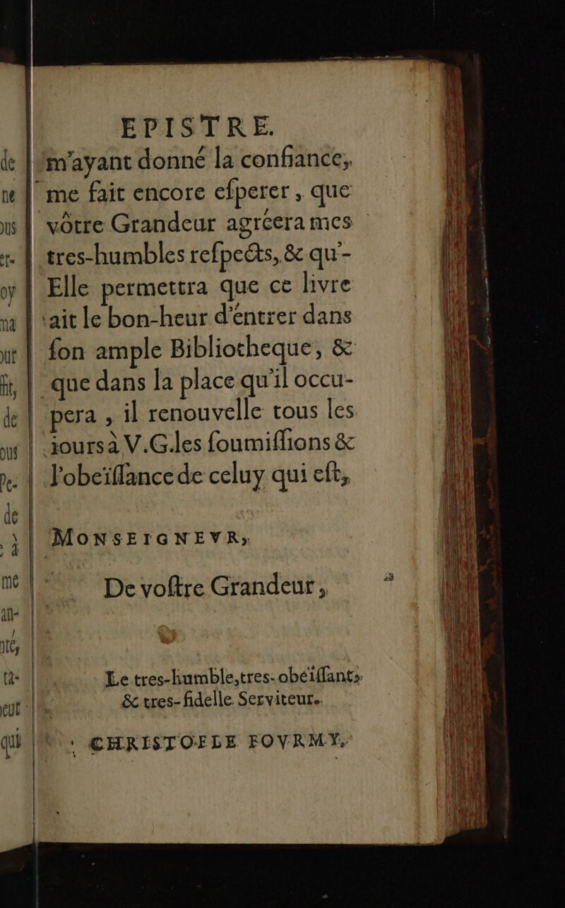 |/m'ayant donné la confiance, |! me fait encore efperer , que | votre Grandeur agrcera mes . À tres-humbles refpeéts, &amp; qu'- | Elle permettra que ce livre na À tait le bon-heur d'entrer dans : fon ample Bibliotheque, &amp; | que dans la place qu'il occu- pera » il renouvelle tous les joursà V.G.les foumiflions &amp; MoNSEIGNEVR» De voftre Grandeur, Le tres-humble,tres- obéiffants &amp;tres-fidelle Serviteur.. ‘ CHRISTOFLE FOVRMY,