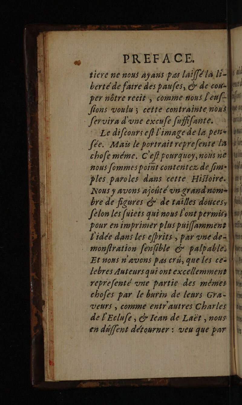 tiere ne nous ayans pas laiffél4 PA L 1 bérté de faire des paufes, © &amp; de cou pér nôtre recit; comme nous l'enf-W\ fi Jions voulu ; cette contrainte nous Le diftours ef l'image de La perse fée. Maïs le portrait reprefenté Jall chofe méme. C eff fourquoy, ons ne) ul nous fommmes point contentez de fim-| M ples paroles dans certe. Histoire. Wmi Nous y aAvORS x] ohté Un grand ss W bre de figures G* de tailles dotices; MN felon les [uiets qui nous l'ont permiss| Wis pour en imprimer plus puiflammens Mi l'idée dans les efbrits , par une de- \ fe monffration fenfible &amp; palpable. | dr Et nons n avons pas cru, que les ce: lebres Auteurs qui ont excelleminens WW reprefenté vne partie des mêmes W chofes par le burin de leurs Gra- Wh venrs , comme entr autres Charles [li de l'Eclufe, @ Iean de Laët, #04 |l en déffent détourner : veu que par Wk