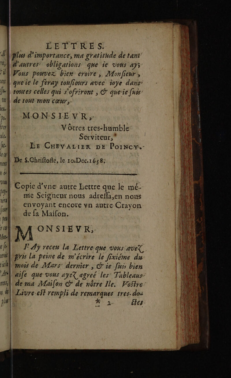 | LETTRES. 7 | plu d'importance, ma gratitude de tant’ | d'autres: obligations que 1€ Vons ay; Vous pouvez bien croire, Mfonfienr , queïie le féray toufiours avec ioye dans toures celles qui s'ofriront , © que‘ie [uts: | de tout mon cœnr.. | MONSIEVR ;- Vôtres tres-humble Serviteur,” EE CHEVALIER DE PorNcy.- | Copie d'vne autre lettre que le mé- | me Seigneur nous adrefli,en nous envoyant encore vn autre Crayon de fa Maifon. | M ONSIEVR, 4, J°Aÿ recen la Lettreque vous aveX. pris la peine de m'écrire le fixiéme du mois de Mars: dernier , ie [us bien l'aile que vous ayeX agreë les’ Tableaus- de ma Mai(on S de nôtre Ile. Vostre: \nLavre-eSf rempli de remarques tres. dos | 2 —