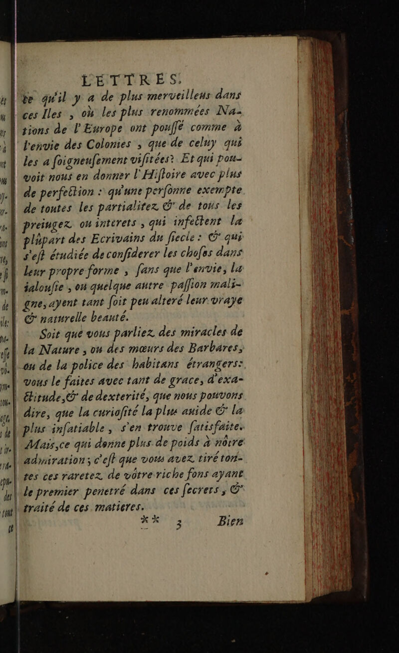 | PHTTRE S! Uye qu'il y a de plus merveilleus dans ces Les , où les plus renommées Na- sions de l'Europe ont por é comme à lbenvie des Colomies ; que de celuy qui les a foigneufement vifitées? Et qui pou- | goit nous en donner l'Hifloire avec plus | de perfeition « qu'une perfonne exempte | de tontes les partialitez € de tous les | preingez omintérets ; qui infettent la Igpart des Ecrivains du fiecie: © qui | s'eft étudiée de confiderer les chofas dans leur propre forme ; fans que l'envie, la | saloufie ; on quelque autre paÎlion mals- gne, ayent tant foit peu alteré leur vraye @ naturelle beauté. Soit que vous parliez des miracles de La Nature , ou des mœurs des Barbares; onu de la police des habitans étrangers: vous Le faites avec tant de grace, d'exa- étirnde, @ de dexterité, que nous pouvons | dire, que la curiofité La plus auide © la plus infatiable, s'en trouve [arisfaite. Maïs,ce qui donne plus. de poids à notre admiration c'efl que vous avez tiré ton- tes ces raretez de votre riche fons ayant Ve premier penetré dans ces fecrers, © traité de ces. matieres. KK ; Bien