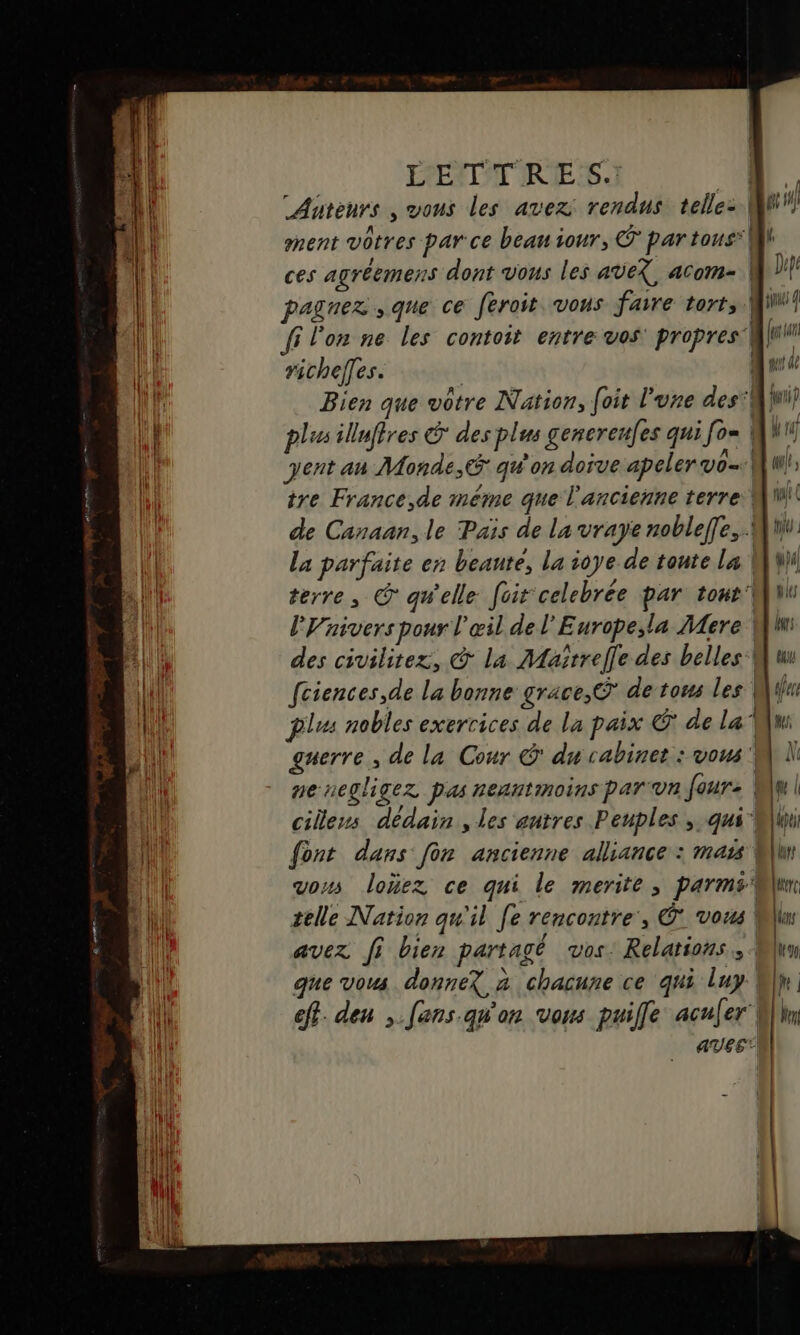 Auteurs , vous les avez rendus telle- A , “| nent vôtres parce beau tour, € par tous:| ces agréemens dont vous les aveX, acom- | paguez que ce feroit vous faire tort. fi l'on ne les contoit entre vos: propres'| richelles. plus illuffres &amp; des plus gencrenfes qui fo» | ent an Monde, qu'on doive apeler vo tre France,de méme que l'ancienne terre! de Canaan, le Païs de la vraye nobleffe, La parfaite en beanté, la ioye de tonte La | terre, © qu'elle foit celebrée par tour lVaivers pour l'œil de l'Europe,la Mere des civilitez, @ la Maïrrele des belles: fciences,de la bonne grace, © de tom les | plus nobles exercices de la paix Ô* de la” guerre , de la Cour © du cabinet : vous: pe negligez pas neantmoins par vn four: | cilens dédain , les antres Peuples ; qui font dans fon ancienne alliance : mais | vous loïez ce qui le merite ; parms selle Nation qu'il fe rencontre, © vous | avez fi bien partagé vos: Relations: que vous donneX à chacune ce qui luy eff. den ,.fens qu'on vos puille acufer' aveé LUE ya ÿ le ÿ rs bay de Het Us | lt 90, [pe | Wen