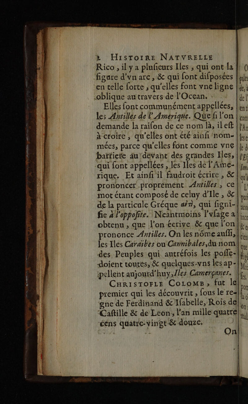 Rico , il y a plufeurs Iles ; qui ont la figure d'vn arc , &amp; qui font difposées |. en celle forte ; qu’elles font vne ligne |. oblique au travers de l'Ocean. Elles font communément appellées, || les Antilles de l Amérique. Que l'on |, demande la raifon de ce nom là, ileft à croire , qu'elles ont été aiufi'nom- | mées, parce qu'elles font comme vne baïïiete au devant dés grandes Iles, qui font appellées , les Iles del Ame- rique. Et ainfi il faudroit écrire , &amp; prononcer proprement Ailes, ce mot étant composé de celuy d'Ile , &amp; de la particule Gréque «4/7, qui figni- fie 2 loppoñite. Neantmoins lvfage a|; obtenu , que l'on écriye &amp; que l’on prononce Astilles. On les nôme aufli, les Iles Caraibes ou Cannibäles,du nom des Peuples qui autréfois les poffe-|| doient toutes, &amp; quelques-vns les ap- pellent aujouïd’huy,1/es Camerçanes. CaristTorze CoromMs, fut le) premier qui les découvrit ; fous le real: gne de Ferdinand &amp; Ifabelle, Rois de Caftille &amp; dé Leon; l'an mille quatre éens quatre-vingt-&amp; douze. #