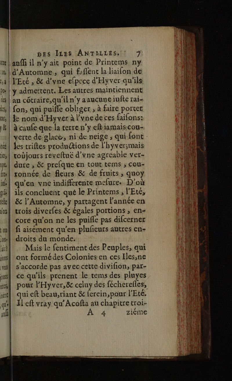nté | 16, pts | fes ie ge | le | où aux | one | fu | jons ; qui DES ILES ANTILLES, ! 7 VEcé , & d’yne efpece d'Hyver qu'ils ÿ admertent. Les autres maintiennent le nom d'Hyver à l’vne de ces faifons: les triftes produions de l'hyver;mais coûjours reveftué d’vne agreable ver- dure , & prefque en tout tems ; cou- tonnée de fleurs & de fruits ; quoy qu'en vne indifferente mefure. D'où ils concluent qué le Printems , l'Eté, & l’Automne, y partagent Fannée en trois diverfes & égales portions ; en- core qu’on ne les puifle pas difcerner fi aisément qu’en plufieurs autres en- droits du monde. ont formédes Colonies en ces Iles,ne s'accorde pas avec cette divifion, par- ce qu'ils prenent le tems des pluyes qui eft beau,riant & ferein,pour l'Eté. El eft vray qu’Acofta au chapitretroi- À 4 ziéme