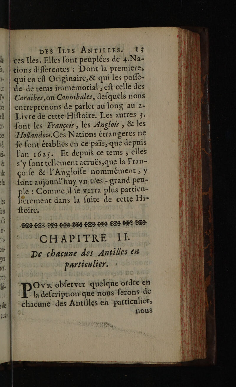 ces Iles. Elles font peuplées de 4.Na- tions differentes : Dont la premiere, qui en eft Originaire,&amp; qui Les poffe- de de tems immemorial , eft celle des Caraïbes ,où Cannibales, defquels nous entreprenons de parler au long au 2. Livre de cette-Hiftoire. Les autres 3. font les François, les Anglors ; à les ‘Hollandois.Ces Nations étrangeres ne e font établies en ce païs, que depuis lan 1625. Et depuis ce tems ; elles s’y font tellement acrués;que la Fran- çoile &amp; l'Angloife nommément » ÿ ont aujourd’huy vn.tres-grand peu- ple : Comme il fe verra plus particu- lferement dans la fuite de certe Hi froire. De chacune des Antilles en particulier. | PL obferver ‘quelque ordte en |: L la defcription que nous ferons de ‘chacune ‘dés Antilles en particulier» nous