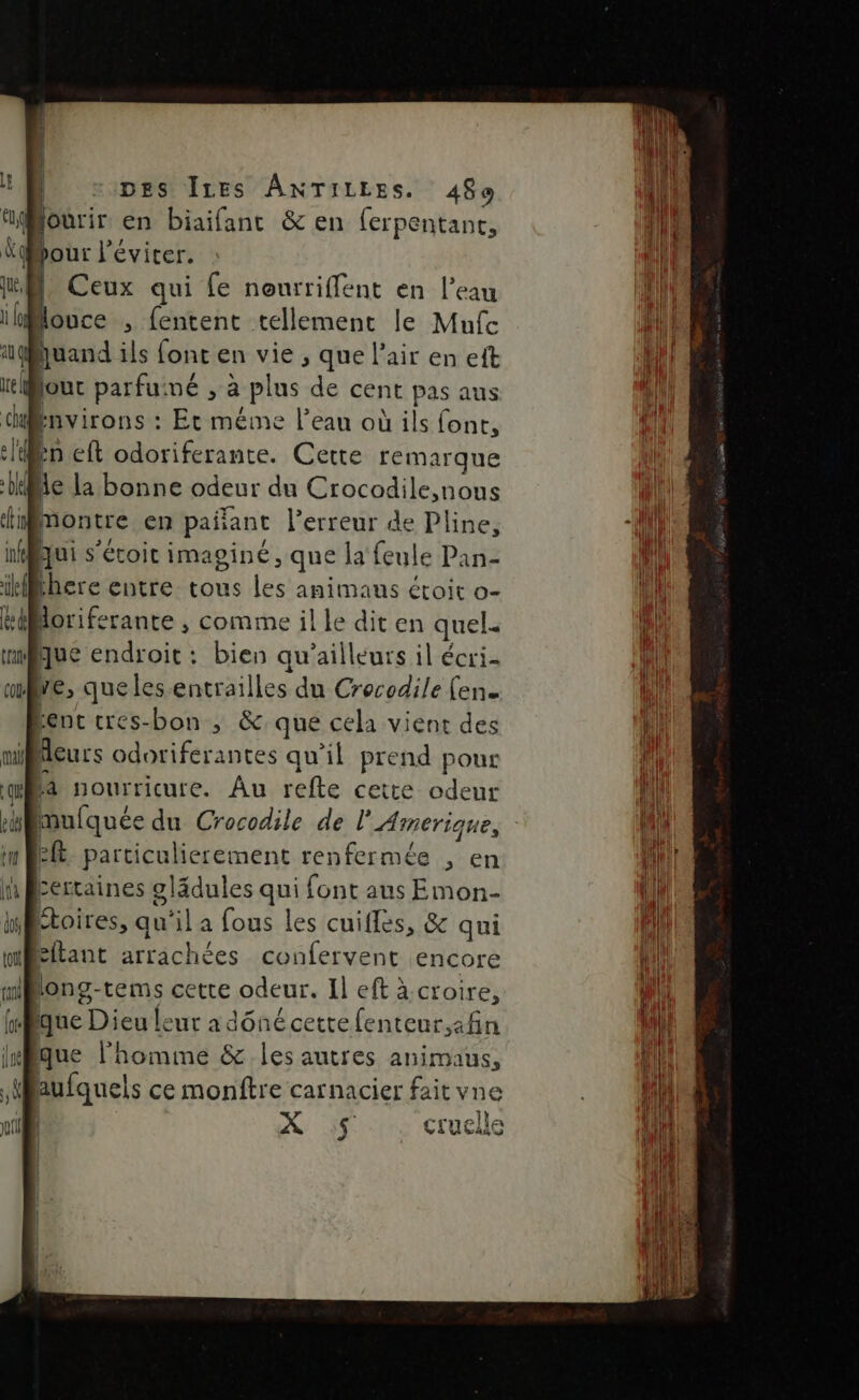 jourir en biaifant &amp; en ferpentanc, E l'éviter. | Ceux qui {e nourrifflent en l’eau Houce , fentent tellement le Mufc quand ils font en vie , que l'air en eft jour parfumé , à Plus de cent pas aus Environs : Et méme l’eau où ils font, in eft odoriferante. Cette remarque Pie la bonne odeur du Crocodile nous tn montre en pañant l'erreur de Pline, | Qui s'étoit imaginé, que la feule Pan- here entre tous les anus étoit o- doriferante , comme il le diten quel. que endroit : bien qu'ailleurs il écri- me, que les entrailles du Crocodile (en. Benc cres-bon , &amp; que cela vient des | Aeurs odoriferantes qu’il prend pour là nourricure. Au refte cette odeur mulquée du Crocodile de l'Amerique, : eft particulierement renfermée , en Lertaines ÉAnes qui font aus Emon- “toires, qu'il a fous les cuifles, &amp; qui £ltant arrachées confervent encore long- tems cette odeur. Il eft à croire, que NE RE lônécettefenteur,:fin que l'homme &amp; les autres animaus, aufquels ce monftre carnacier fait vne ) X 5 cruelle