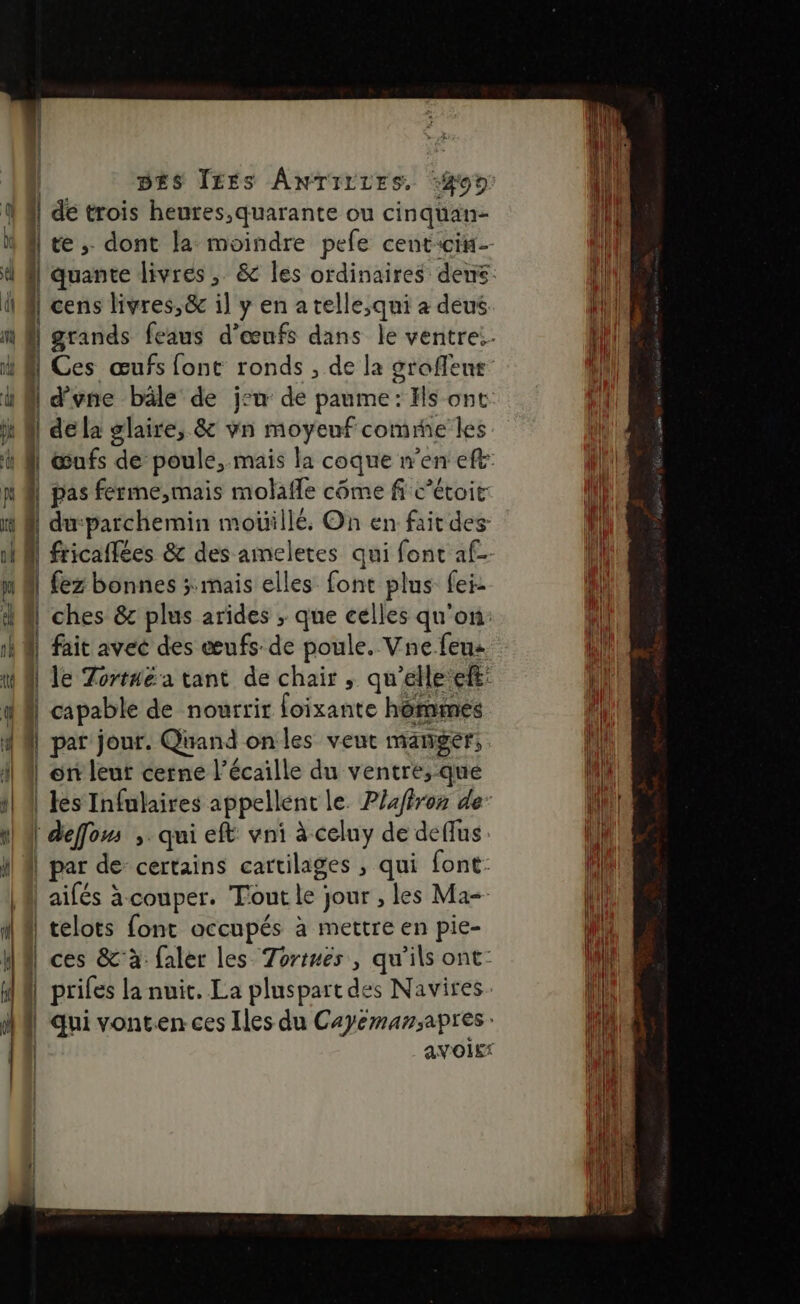 | de trois heures,quarante ou cinqüan- | te ; dont la moindre pefe centcin- cens livres,&amp; il y en a telle,qui à deus , d’vne bâle de j:u de paume: Hs ont | dela glaire, &amp; vn moyenf comme les | pas ferme,mais molafle côme fi C’étoit ‘. du-parchemin moüillé. On en fait des | | fez bonnes ; mais elles font plus fei- | fait avec des œufs de poule. Vne feu: capable de nourrir foixante hômmes | pat jour. Quand onles veut manger, | en leut cerne l’écaille du ventre,-que | deffom , qui eft vni à celuy de deffus | par de certains cartilages , qui font: aifés à couper. Tout le jour , les Ma | telots font occupés à mettre en pie-