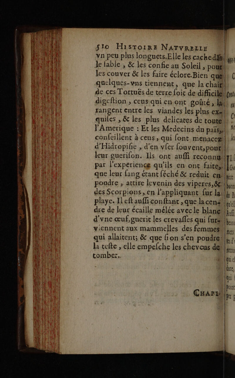 vn peu plus longuets.Elle les cachedäs: ge Je fable , &amp; les confie au Soleil , pol , les couver &amp; les faire éclore.Bien quels quelques-vns tiennent, que la chairi| de ces Tortués de terre foit de difcilél\yyt digeftion , ceus qui en ont goûté, lai rangent entre les viandes lés plus ex» quiles , &amp; les plus delicates de toute h l'Amerique : Et les Medecins du païsel ! confeillent à ceus, qui font menace]; d'Hidropife ; d'en vfer fouvent,pout! leur guerifon. Ils ont auffi reconnu |y] | par l'expérience qu'ils en ont Faire, que leur fang étant féché &amp; reduit en: Wce poudre , attire levenin des viperes,8&amp; bon des Scorpions en l'appliquant fur la] ÿ playe. Il eft auffi conftant , que la cena die de leur écaille mélée avec le blane d'vne œuf,guerit les crevafles qui fur... viennent aux mammelles des femmes}. qui allaitent; &amp; que fion s’en poudre: Lt 11] quel An la cefte , elle empefche les cheveus de tro tomber. baie Nue, fu R GHaArxi