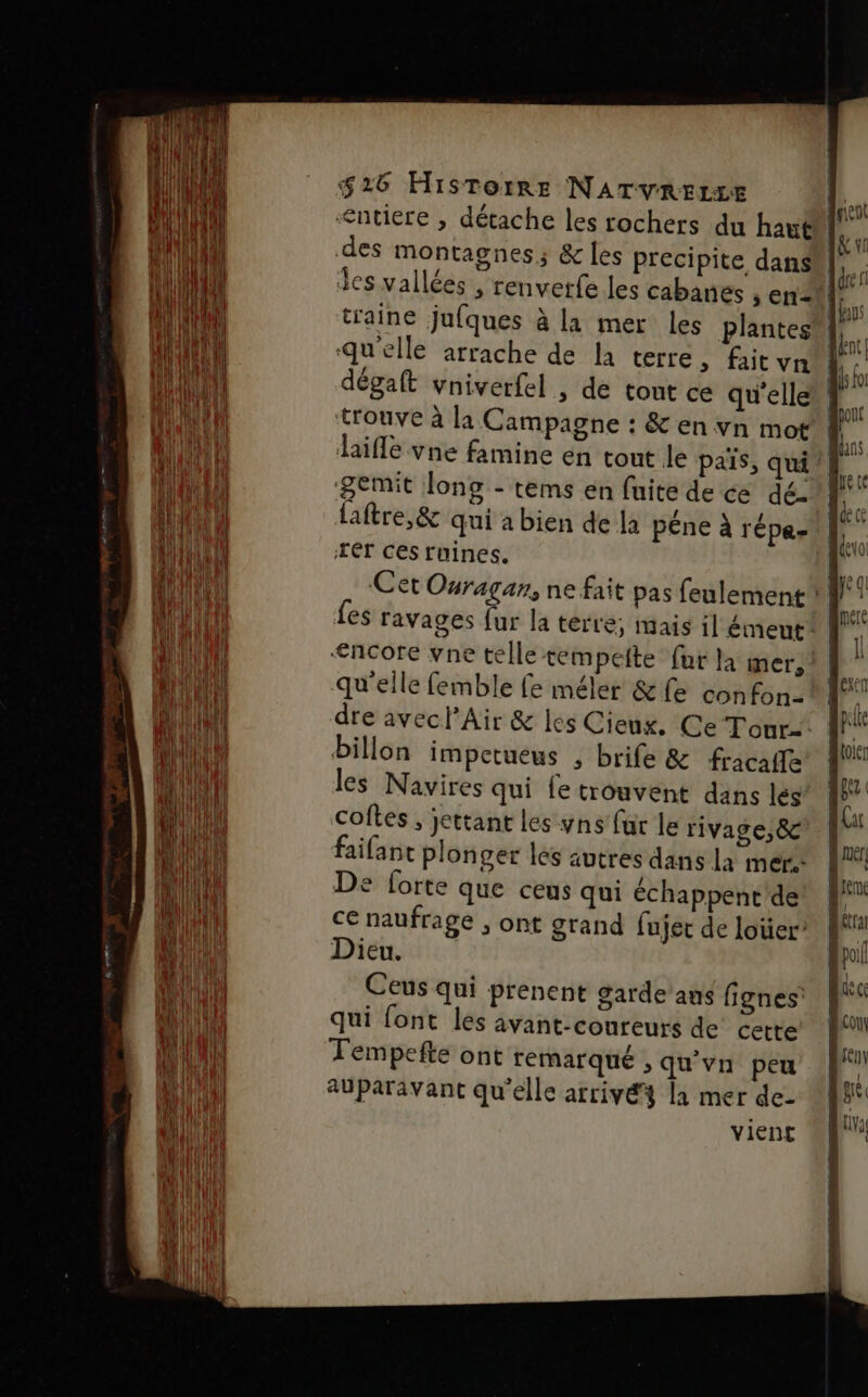 &lt;ntiere ; détache les rochers du haut des montagnes; &amp; les Precipite dans dégaft vniverfel , de tont ce qu'elle trouve à la Campagne : &amp; en vn mot laifle vne famine en tout le païs, qui! ‘&amp;emit long - tems en fuite de ce dé- laftre,&amp; qui a bien de la péne à répe- rér ces ruines. Cet Ouragan, ne fait pas feulement ? €ncore vne telle tempeite fur la mer; qu'elle femble fe méler &amp;fe confon-Ml dre avec l'Air &amp; les Cieux, Ce Tour. WA! Dillon impetueus , brife &amp; fracaffe | les Navires qui fe trouvent dans les coftes , jettant les ns far le rivage, &amp; faifant plonger les autres dans la mers De forte que ceus qui échappent de ce naufrage ; ont grand fujec de loter” Dieu. Ceus qui prenent garde'ans fignes qui font les avant-conreurs de’ cette Tempefte ont remarqué , qu’vn peu AUparavant qu'elle arrivé4 la mer de- vient