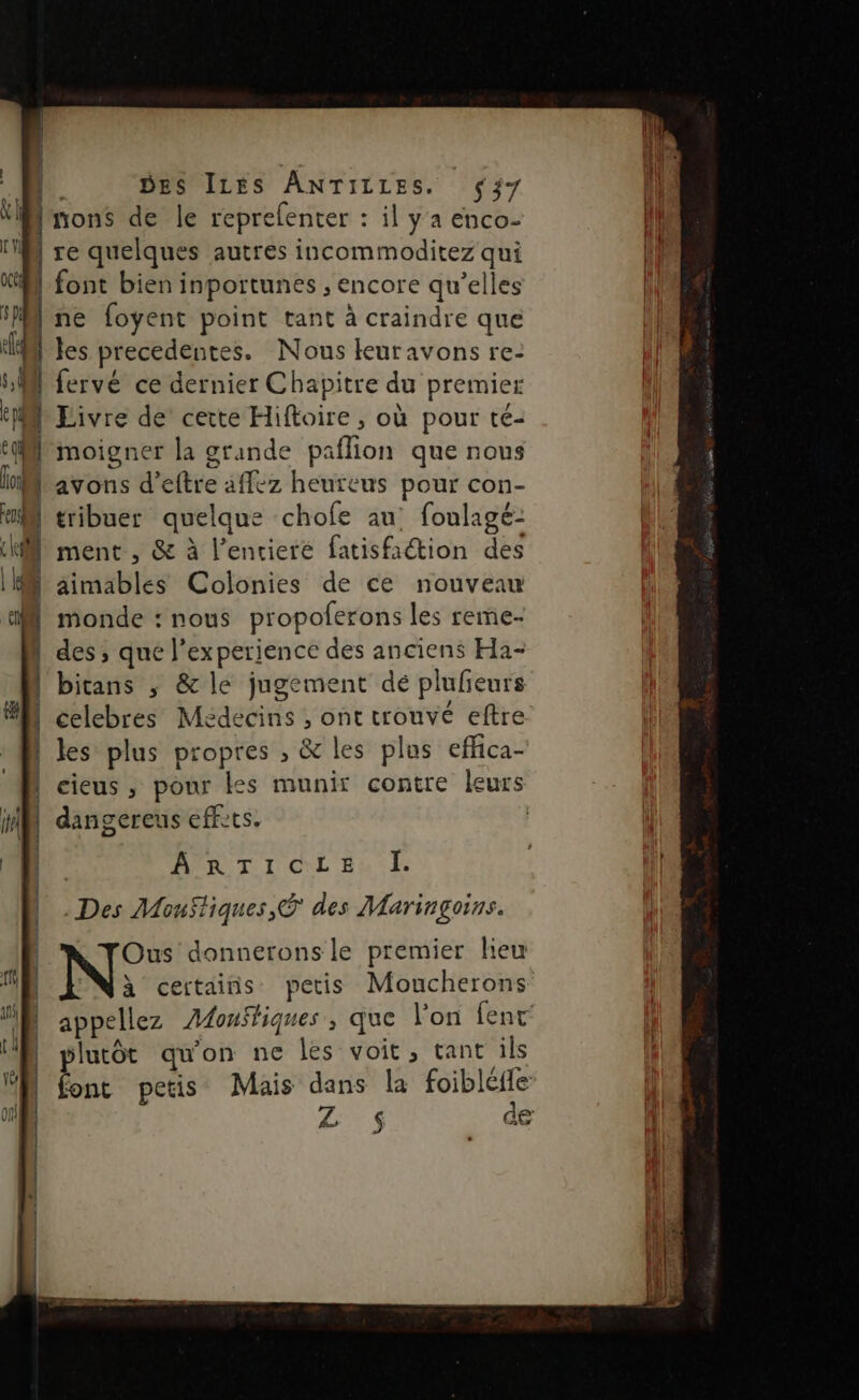 nons de le reprelenter : il y a enco- ; | re quelques autres incommoditez qui M font bien inportunes , encore qu’elles “Mine foyent point tant à craindre que Ml es precedentes. Nous leuravons re: M fervé ce dernier Chapitre du premier lLivre de cette Hiftoire , où pour té- t(Mrmoigner la grande paflion que nous M'avons d’eftre affez heuteus pour con- M tribuer quelque chofe au foulagé- ment , & à l’encieré fatisfaétion des M äimables Colonies de ce nouveau monde : nous propoferons les reme- des ; qué l'experience des anciens Ha- l'bitans ; & le jugement dé plufieurs | celebres Médecins , ont trouvé eftre | les plus propres ; & les plos effica- | cieus , pour es munir contre leurs | dangereus effets. | D | ART I CL En . Des MouStiques,® des Maringoins. Ous donnerons le premier lieu Ni certains petis Moucherons plutôt qu'on ne les voit , tant ils