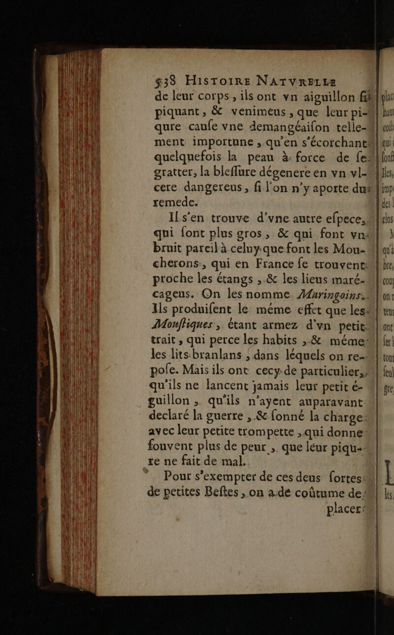 de leur corps, ils ont vn aiguillon f#lke piquant, &amp; venimeus , que leur pi-M} hu qure caufe vne demangéailon telle-M] wh ment importune ,.qu’en s'écorchantM| mi quelquefois la peau à: force de fe”linf gratter, la bleffure dégenere en vn vl- {s, cere dangereus, fi l'on n’y aporte du#linp remede. des! Ils’en trouve d’vne autre efpece, Mlle qui font plus gros, &amp; qui font vn#| } bruit pareil à celuy.que font les Mou- Ml cherons, qui en France fe trouventMl hr, proche les étangs ,.&amp; les lieus imaré- Ml} cageus. On les nomme. Afringoins. lion: Ils produifent le méme effet que les} ru Monfhiques , étant armez d'vn petit on trait , qui perce les habits ,.&amp; mémel («| les litsbranlans ; dans léquels on re-l ton pole. Mais ils ont cecy-de particulier, M fl qu'ils ne lancent jamais leur petit é- M} vre guillon ,. qu'ils n’ayent auparavant declaré la guerre ,.&amp; fonné la charge: avec leur petite trompette , qui donne fouvent plus de peur ,. que léur piqu- re ne fait de mal. Pour s’exempter de ces deus fortes: de petites Beftes , on a.de coûtume de: placer: