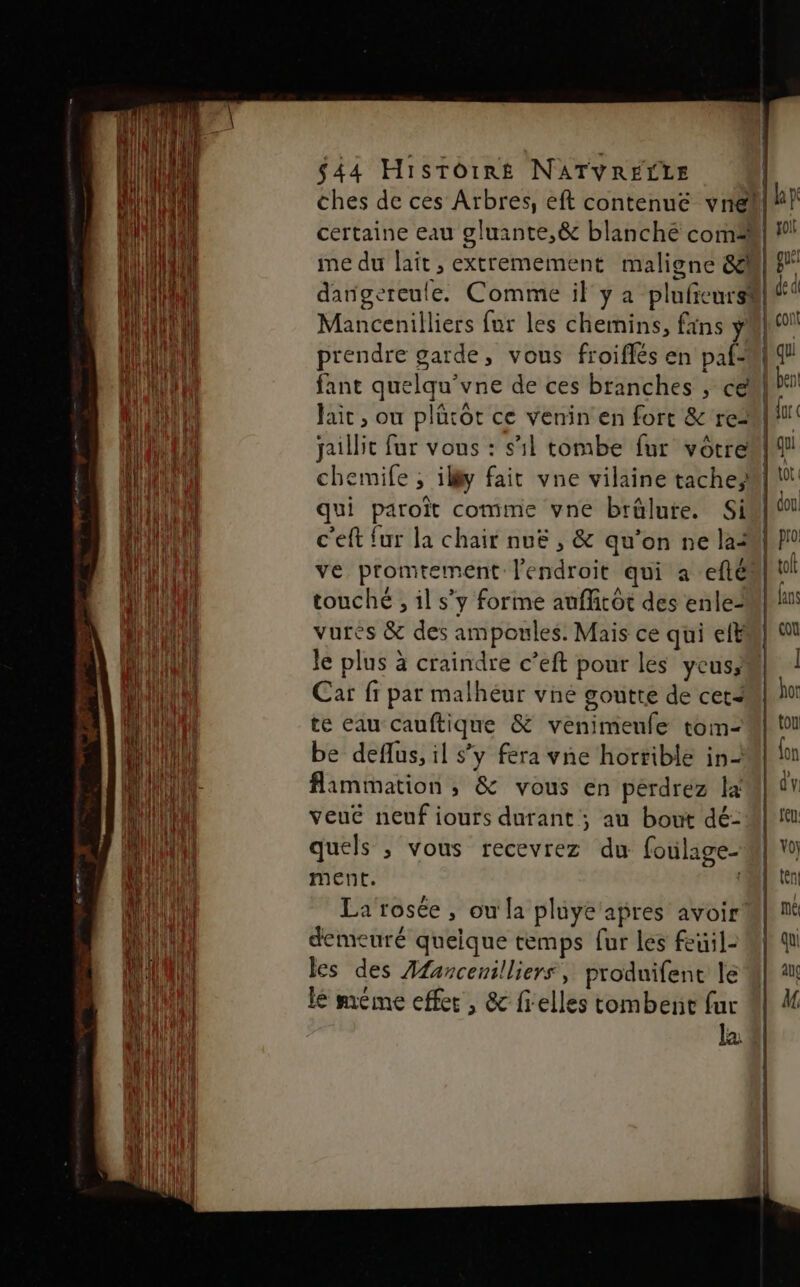 SR TIRE CS ES $44 Histoire NATVRECLE certaine eau gluante,&amp; blanche com me du lait, extremement maligne &amp; Mancenilliers fur les chemins, fans Ÿ fant quelqu’vne de ces branches , ce Jaic , où plürôt ce venin en fort &amp; re? qui paroït comme vne brûlute. Si c'eft {ur la chair nuë , &amp; qu’on ne la: touché , il s’y forme auflicôt des enle= vurès &amp; des ampoules. Mais ce qui eft Je plus à craindre c’eft pour les yCuss Car fr par malheur vné goutte de cet4 te eau cauftique &amp; venimeufe tom- be deflus, il s’y fera vne horrible in- flammation ; &amp; vous en perdrez la veuë neuf iours durant ; au bout dé- quels ; vous recevrez du foulage- ment. La rosée , ou la plüye apres avoir demeuré queique temps fur les feuil- les des Afancenilliers, produifent le lé méme effer , &amp; fielles tombent fur La