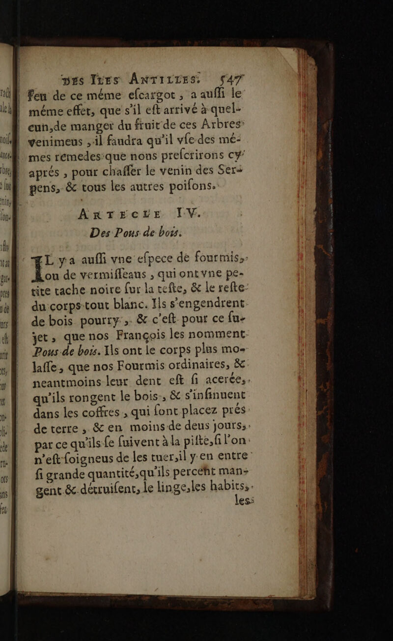 | Feu de ce méme efcargot , a aufli le méme effet, que s’il eft arrivé à quel- À cun,de manger du fruit de ces Arbres: | venimeus ,:il faudra qu’il vfe des mé- | mes remedes:que nons prefcrirons Cy' aprés , pour chaffer le venin des Sers pens,.&amp; tous les autres poifons. ArTecre ÏV. Des Pous de bots. L ya auffi vne efpece dé fourmis, ou de vermifleaus , quiontvne pe- tite cache noire fur la tefte, &amp; Le refte- du:çorps-tout blanc. Ils s'engendrent de bois pourry:,. &amp; c'eft pour ce fu- yet, quenos François les nomment Pous de bois. Es ont le corps plus mo- laffe, que nos Fourmis ordinaires, &amp; neantmoins-leur dent eft fi acerée,. qu’ils rongent le bois:, &amp; s'infinuent dans les coffres , qui font placez prés deterre , &amp; en moins-de deus jours; &gt; . \ *{L; » par ce qu'ils fe fuivent à la pifte,fi l'on. n’eft foigneus de les tuer,il y'en entre fi grande quantité,qu'ils percéht man&gt; / à &lt; . gent &amp;-dérruifenr, Le linge,les habits. les: