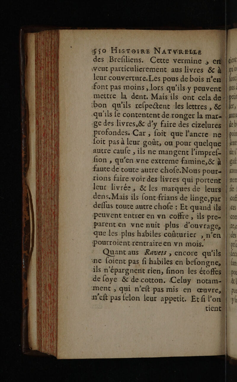 eut particulierement aus livres &amp; à leur couverture.Les pous de bois n’en font pas moins, lors qu’ils.y peuvent gent EU [out qu &lt; bon qu'ils refpectent :les lettres , &amp; qu'ils fe contentent de ronger la mar- ge des livres,&amp; d'y faire des cizelures profondes. Car ; foit que l'ancre ne foit pas à leur goût, ou pour quelque autre caule , ils ne mangent l’impref- AULI À deur de \ faute de toute autre chofe.Nous pour= rions faire voir des livres qui portent leur livrée, &amp; les marques de leurs dens,Mais ils font-frians de linge, par deffus toute autre chofe : Et quand ils peuvent entrer en vn coffre , ils pre- Parenten vne nuit plus d'ouvrage, que les plus habiles coûturier » n’en Pourroientrentraireen vn mois. ils n’épargnent rien, finon les étoffes de foye &amp; decotton. Celuy notam- ment ; qui n'eft pas mis en œuvre, a'eft pas {elon leur appetit. Ecfi lon tient yk