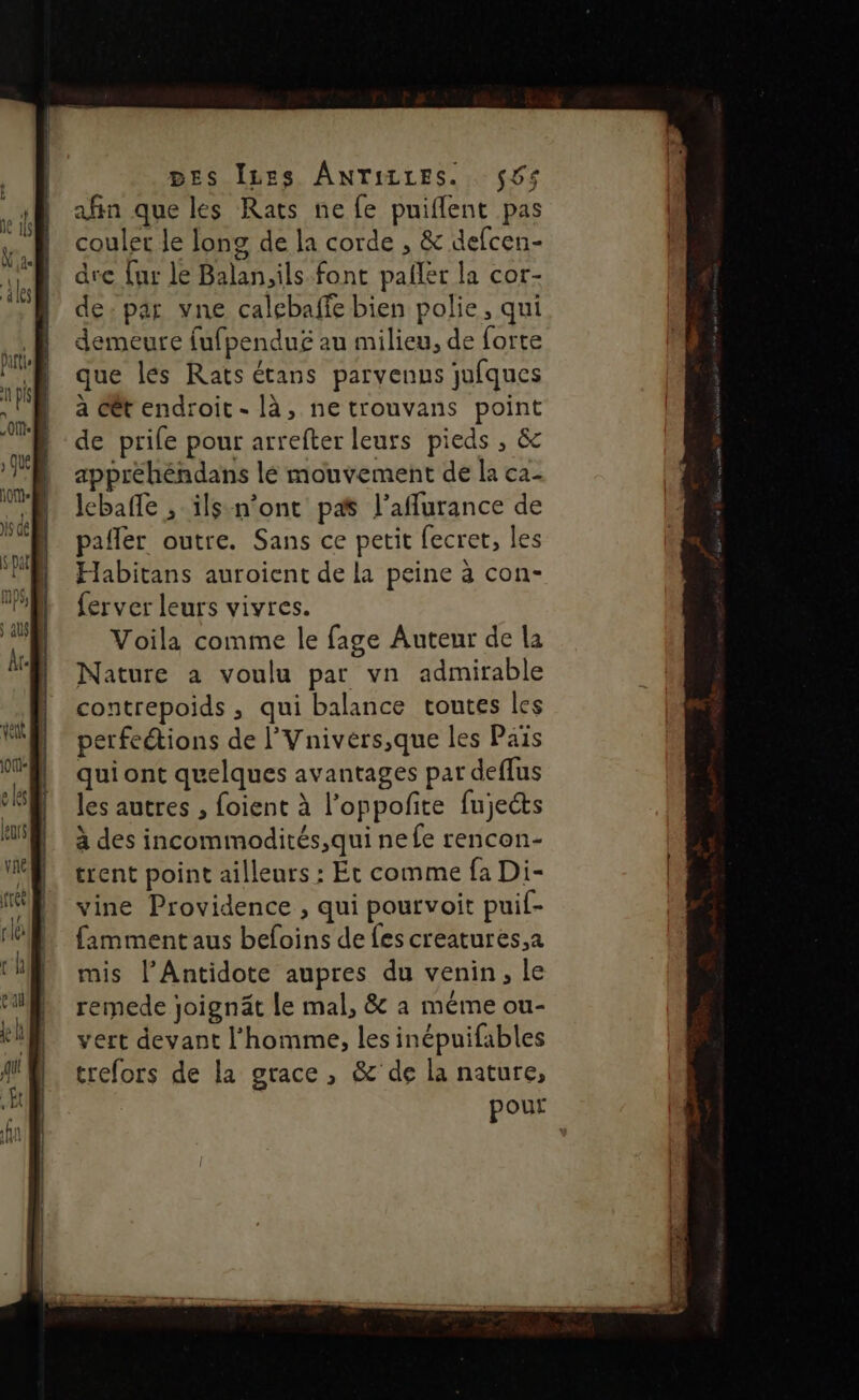 DES Ines ANTILLES. $6&lt; afin que les Rats ne fe puiflent pas couler le long de la corde , &amp; defcen- dre [ur le Balan,ils font pañler la cor- de; par vne calebaffe bien polie, qui demeure fufpenduë au milieu, de forte que les Rats étans parvenus jufques à cêt endroit - là, ne trouvans point de prife pour arrefter leurs pieds , &amp;c appréhéndans lé mouvement de la ca- lebaffe , ils n'ont pas l’aflurance de pafler outre. Sans ce petit fecret, les Habitans auroient de la peine à con- ferver leurs vivres. Voila comme le fage Auteur de la Nature a voulu par vn admirable contrepoids , qui balance toutes les perfeétions de l’Vnivers,que les Pais qui ont quelques avantages par deflus les autres , foient à l’oppofite fujects à des incommodités,qui ne fe rencon- trent point ailleurs : Et comme fa Di- vine Providence , qui pourvoit puif- fammentaus befoins de fes creatures,a mis l’Antidote aupres du venin, le remede joignät Le mal, &amp; a méme ou- vert devant l’homme, les inépuifables trefors de la grace, &amp;'de la nature, pour