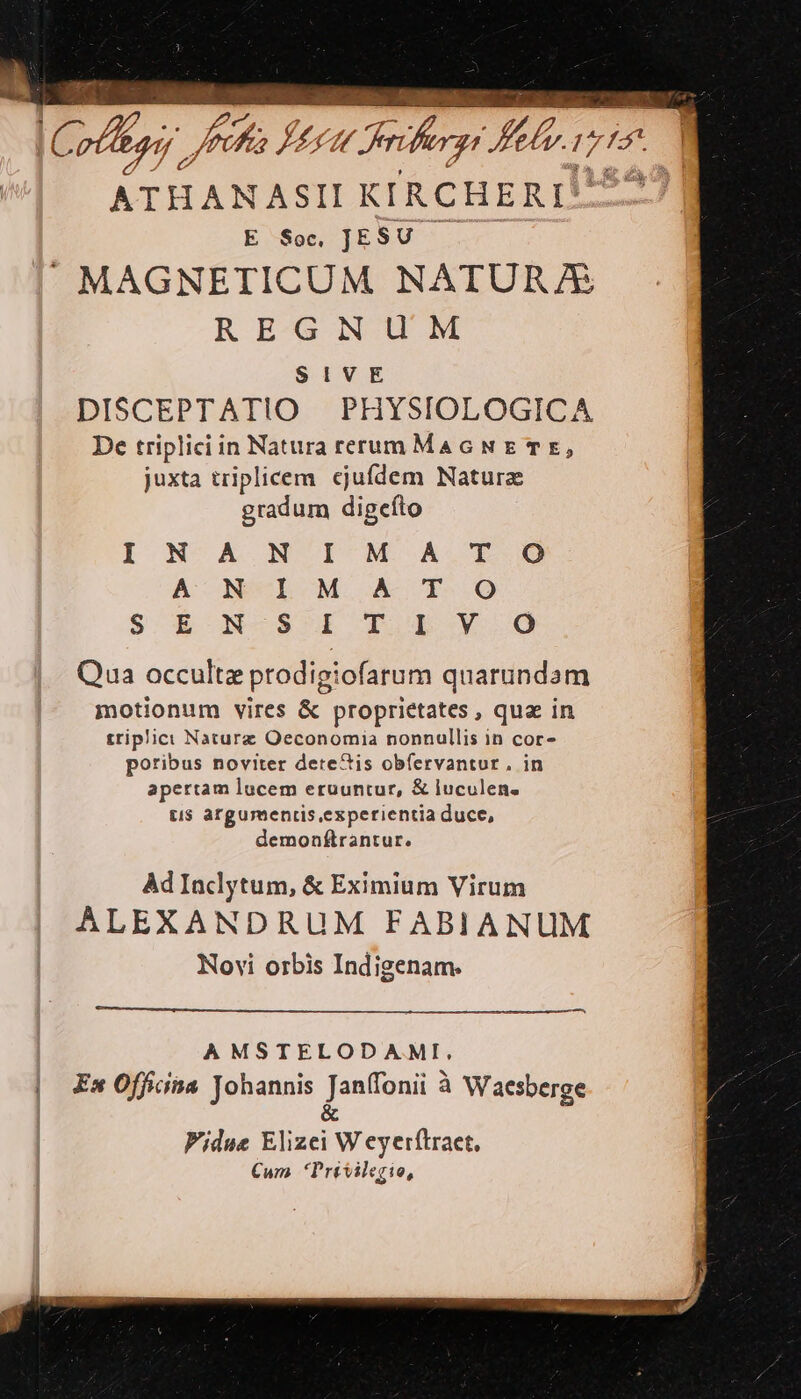 ATHANASII KIRCHERI* E Soc JESU MAGNETICUM NATURA REGNUM SIVE DISCEPTATIO PHYSIOLOGICA De triplici in Natura rerum MauAGNE TE, juxta triplicem. ejufdem Natura gradum digefto I N. A.N I M. A A' N-L M A T S. *X-N-S I P Lx Qua occultz prodigiofarum quarundam motionum vires &amp; proprietates, qua in triplici Nature Oeconomia nonnullis in cor- poribus noviter dere&amp;is obfervantur, in apertam lucem eruuntur, &amp; luculen. ti$ argumentis experientia duce, demonflrantur. T O O Ad Inclytum, &amp; Eximium Virum ALEXANDRUM FABIANUM Novi orbis Indigenam. AMSTELODAMI, Ex Officina Johannis Janffonii à Waesberge &amp; Fidue Elizei W eyerftraet, Cum Privilegio,