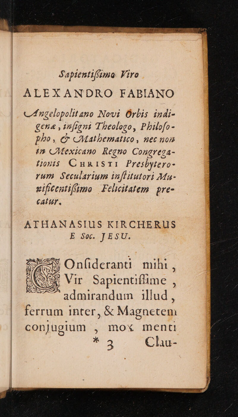 Saptentif(ima. Viro ALEXANDRO FABIANO cf nzelopolitano Novi Orbis indi- gena ,1n[tant Theologo, Pbilofo- pho, Cr CMatbematico, zec noa (5 CAMexicano Regno Congregza- Honis Cumis: Presbytero- rum Secularium infHitutori Ma- vifieentiffimo | Felicitatem | pre- CALUF, ATHANASIUS KIRCHERUS E Se. JESU. ONE Vir Sapientiflime , ^ admirandum illud, ferrum inter, &amp; Magnetem conjugium , mox menti iul Cliu-