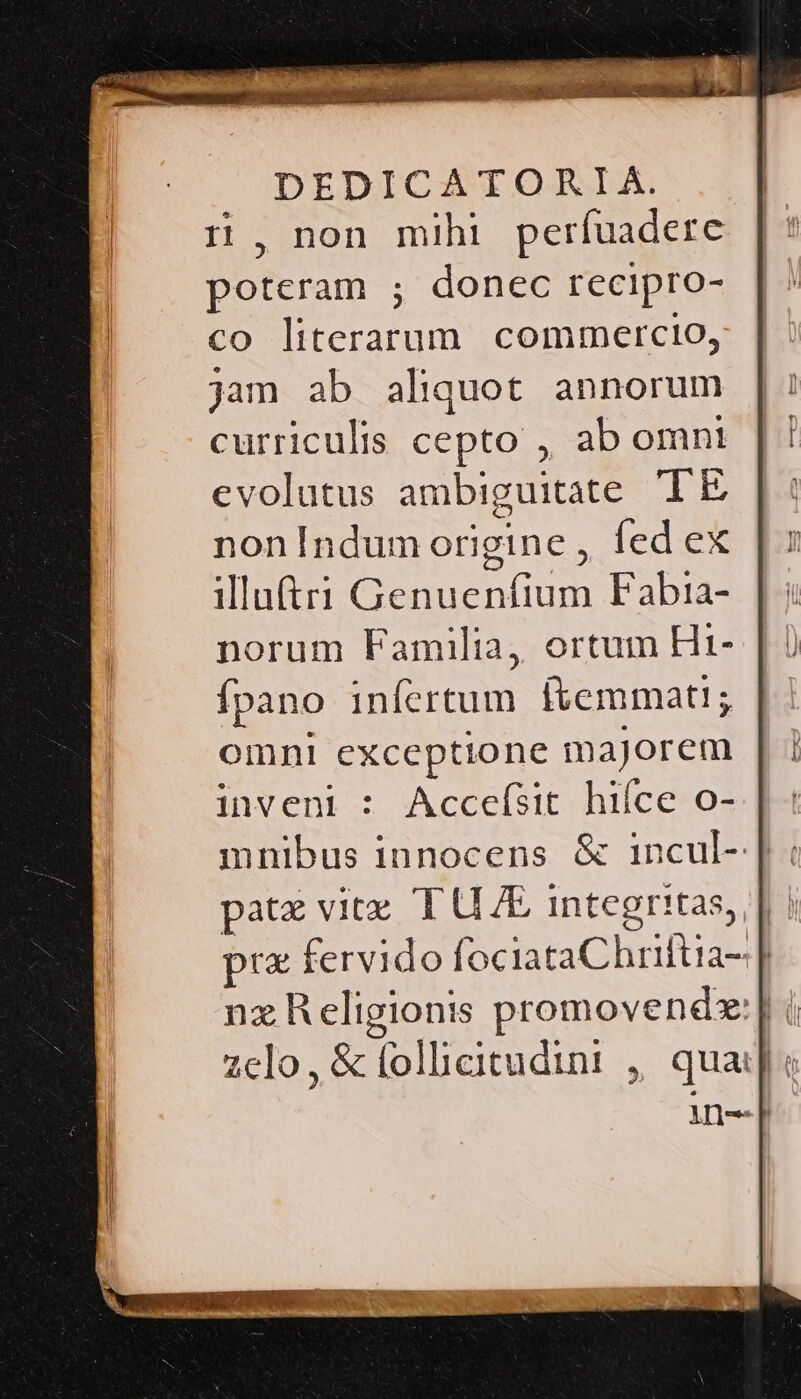 n , non mihi perfuadere poteram ; donec recipro- co literarum commercio, jam ab aliquot annorum curriculis cepto ,, ab omnt evolutus ambiguitate TE non Indum origine ,, fed ex illut Genuenfium Fabtia- norum Familia, ortum Hi- fpano infertum itemmati; omni exceptione majorem inveni : Accefsit hiíce o- mnibus innocens &amp; incul- |. pate vitz T UE integritas, | | prz fervido fociataChriftia- | nz Religionis promovendx:] i zelo, &amp; folheitudint , qua: