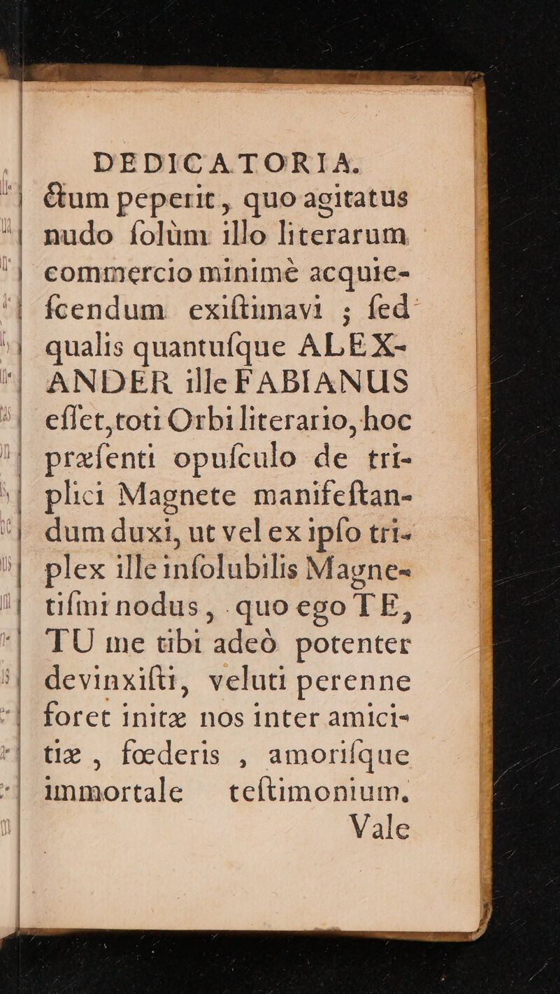 &amp;um peperit, quo agitatus nudo folüm illo literarum commercio minime acquie- Ícendum exiftimavi ; fed: qualis quantuíque ALE X- ANDER ille FABIANUS eflct,toti Orbi literario, hoc przfenti opuículo de tri- plici Magnete manifcftan- dum duxi, ut vel ex ipío tri- plex ille infolubilis Magne- tiími nodus, quo ego TE, TU me tibi adeó potenter devinxiftü, veluti perenne foret initz nos inter amici- tiz , foederis , amorifque immortale — teítimonium. Vale