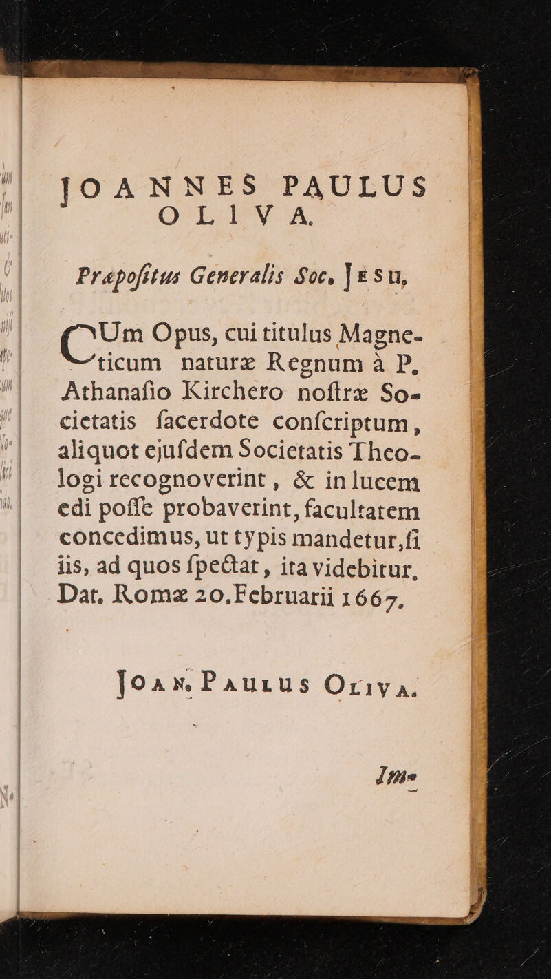 JOANNES PAULUS OLISVA, Prapo[fitus Generalis Soc, | eu, (s Opus, cui titulus Magne- ticum naturz Regnum à P, Athanafio Kirchero noflre So- cietatis. facerdote conícriptum, aliquot ejufdem Societatis Theo- logi recognoverint , &amp; inlucem edi poffe probaverint, facultatem concedimus, ut typis mandetur,fi iis, ad quos fpedat, ita videbitur, Dar, Roma zo.Februarii 1667, Joa x. Paurus Orivy A. ig