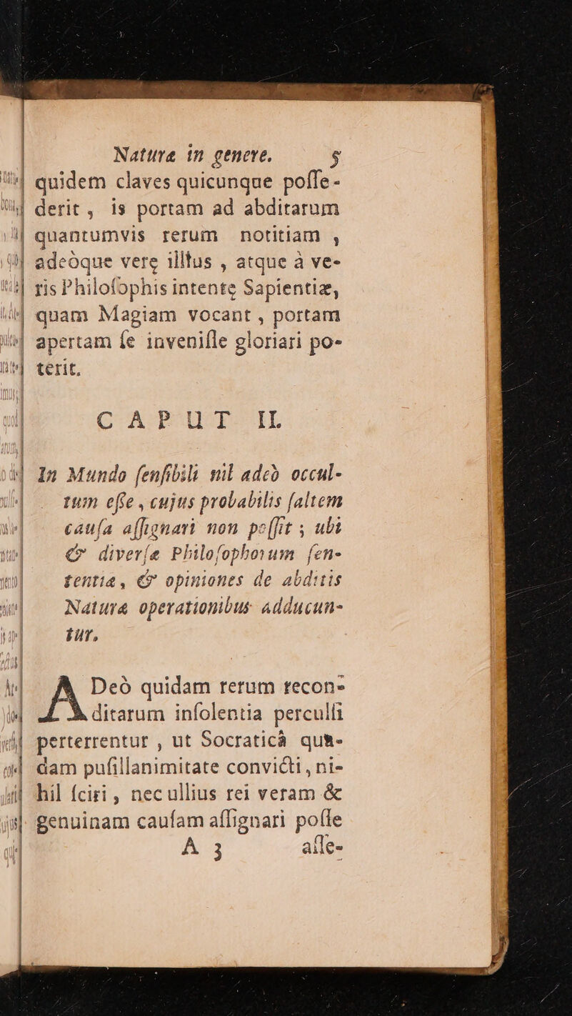 | Natta in ceneve. $ 1 doidem claves quicunque poffe - | derit, is portam ad abditarum i quantumvis rerum notitiam , | adeoque vere illtus , atque à ve- Ut pis Philofophisi intente Sapientiz, quam Magiam vocant , portam apertam fe invenifle gloriari po- i terit. C APOHSES IL In Mundo (enfibih mil adeb. occul- tum efe , cujus probabilis [altem (dua. affignari non poffit ; ubi € diveríe Philofophboum fen- tentia, (m opiniones de abditis (| ^— Nature operationibus adducun- t] ir,  Deó quidam rerum tecon- (4 ditarum infolentia percull (| perterrentur , ut Socraticá qum- | dam pufillanimitate convicti, ni- | hil fÍciri , necullius rei veram &amp; i| genuinam caufam aflignari pole A 3 aíle-