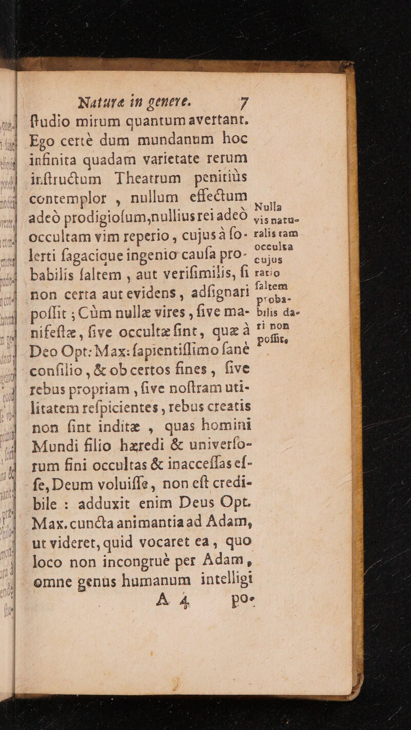 fr'udio mirum quantum avertant. Ego certe dum mundanum hoc infnita quadam varietate rerum irflrudum Theatrum penitius contemplor , nullum effectum ET PA rs TE . v Nulla adeó prodigiofum,;nulliusreiadeó ji, s, occultam vim reperio , cujusà fo- ralis ram lerti fagaciaue ingenio caufa pro- ad babilis faltem , aut verifimilis, fi rario non certa aut evidens , adfignari Move poffit ; Cüm nullz vires , five ma- bilis da- nifefle, five occultzfint, quz à n Deo Opt: Max:fapientiflimo fane 0 confilio , &amp; ob certos fines, five rebus propriam , five noftram uti- litatem refpicientes , rebus creatis non fint inditz , quas homini Mundi filio hzredi &amp; univerfo- rum fini occultas &amp; inacceffas ef- fe, Deum voluiffe, non eft credi- bile : adduxit enim Deus Opt. Max.cuncta animantiaad Adam, ut videret, quid vocaret ea, quo loco non incongrué per Adam, emne genüs humanum intelligi A4 - pu