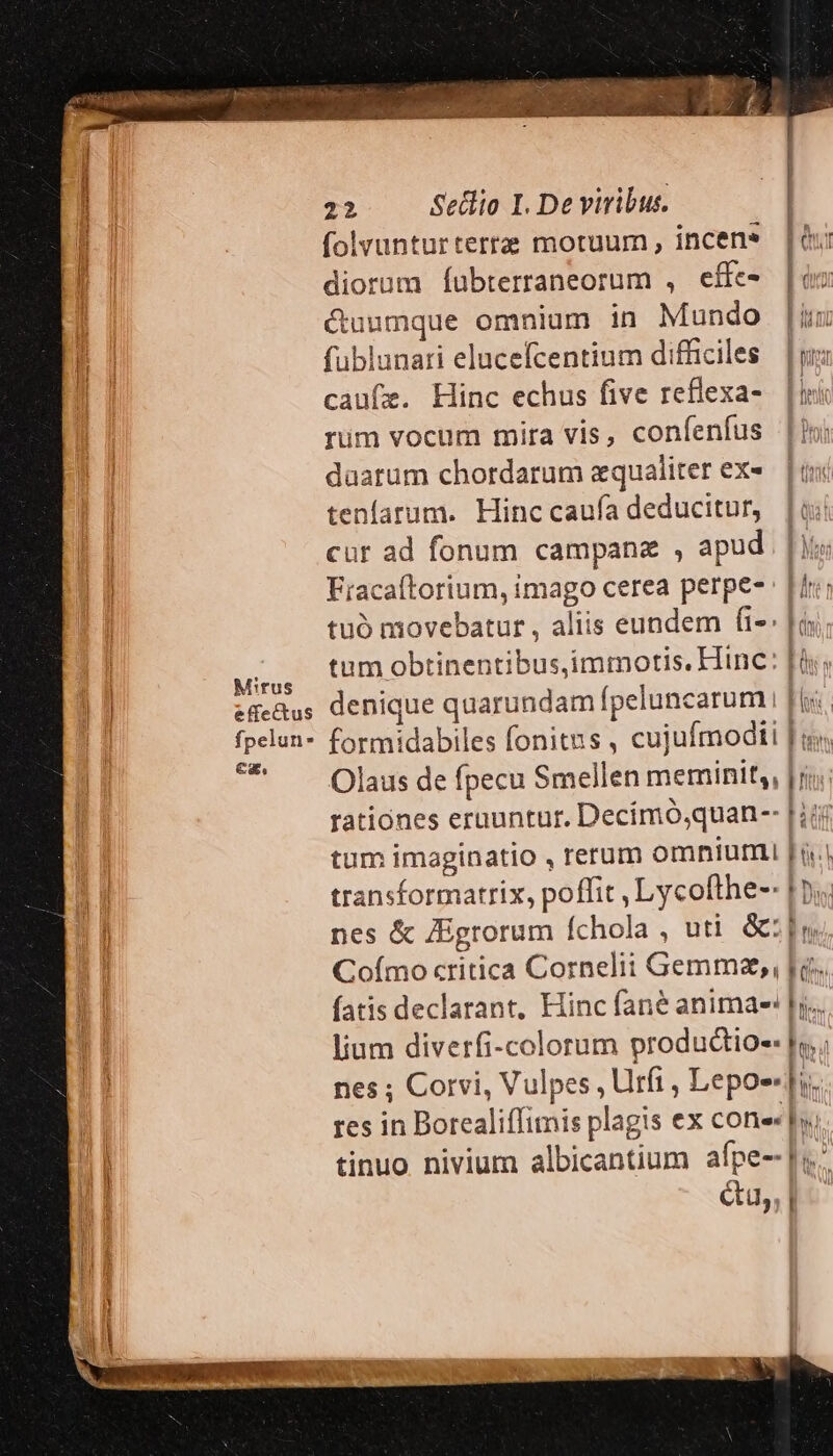 Mirus effectus fpelun* ez. 22 Sellio I. De viribus. folvunturterte motuum, incens | diorum Íubterraneorum , effe- duca &amp;uumque omnium in Mundo | fublunari elucefcentium difficiles. | caufz. Hinc echus five reflexa- Lini rim vocum mira vis, confenfus |o; daatum chordarum equaliter exe. | «i tenfatum. Hinc caufa deducitur, [oi cur ad fonum campane , apud Lo Fiacaftorium, imago cerea perpe- : [iri tuó movebatur , aliis eundem fi-: |o tum obtinentibusimmotis. Hinc: [is denique quarundam fpeluncarum | b formidabiles fonitns , cujufmoditi Ju Olaus de fpecu Smellen meminit, |n: rationes erauntur. Decímó,quan-- | iij tum imaginatio , rerum omnium [ à. transformatrix, poffit , Lycofthe-- | pj. nes &amp; ZEgrorum fchola , uti &amp;:|n Co(ímo critica Cornelii Gemmzse, , bo. fatis declarant, Hinc fané animae |y... lium diverfi-colorum productio hy ; nes ; Corvi, Vulpes , Urfi , Lepo- lis res in Borealiffimis plagis ex cone tinuo nivium albicantium afpe-- |i Gu, p