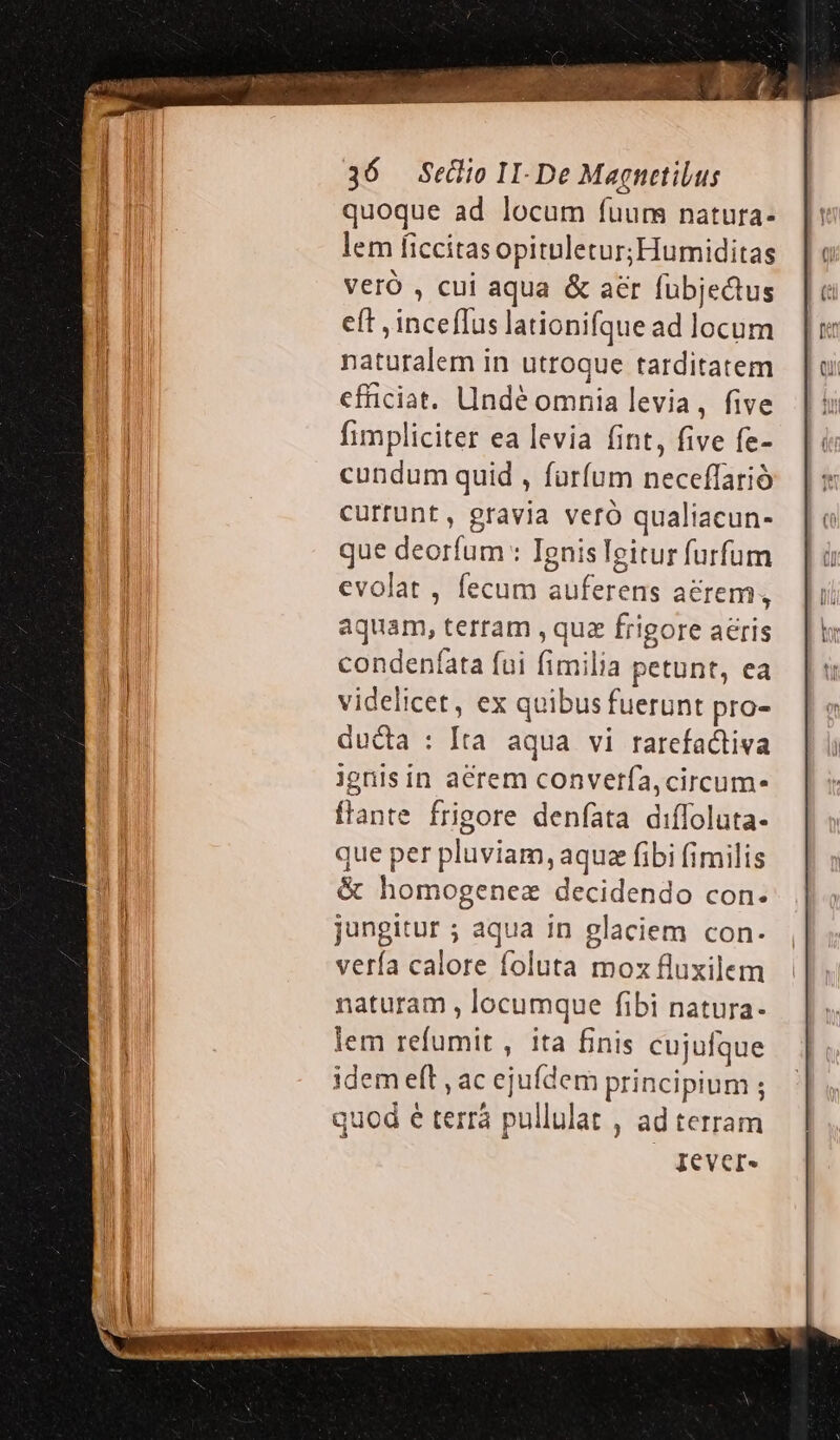 quoque ad locum fuum natura- lem ficcitasopitnletur; Humiditas Veró , cui aqua &amp; aer fubjedus eft , inceflus lationifque ad locum naturalem in utroque tarditatem efficiat. UIndé omnia levia, five fimpliciter ea levia fint, five fe- cundum quid , fürfum neceffarió currunt, gravia veró qualiacun- que deorfum : Ignisleitur furfum evolat, fecum auferens arem, aquam, terram , quz frigore acris condeníata fui fimilia petunt, ea videlicet, ex quibus fuerunt pro- ducta : [ta aqua vi rarefactiva ignis in acrem converfa,circum- flante frigore denfata diffoluta- que per pluviam, aque fibi fimilis &amp; homogenez decidendo con. jungitur ; aqua in glaciem con. vería calore foluta moz fluxilem naturam , locumque fibi natura- lem refumit , ita finis cujufque idem eft , ac ejufdem principium ; quod é terrà pullulat , ad terram ! | qever-