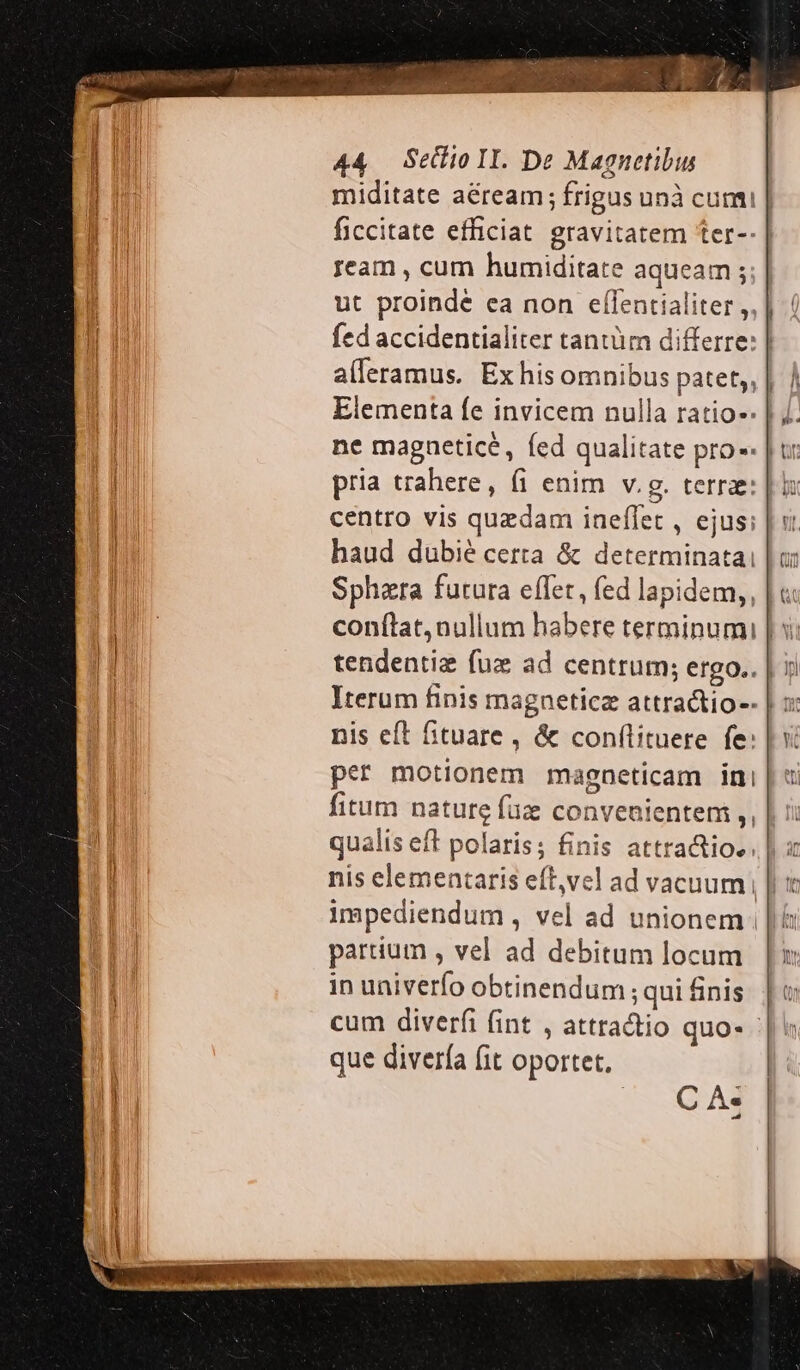 ream , cum humiditate aqueam ; ut proindé ea non effentialiter ,, alleramus. Ex his omnibus patet; ne magneticé, fed qualitate pro pria trahere, fi enim v.g. terrae: centro vis quedam iaeflet , ejus; haud duübié certa &amp; determinatai conftat, nullum habere terminumi tendentiz fux ad centrum; etgo.. Iterum finis magnetica attractio-- i [ h I Hm li -— *-3 -— ho nil ^j per motionem maeneticam ini   partium , vel ad debitum locum in univerfo obtinendum; qui finis que divería fit oportet, |. CA: Ty (t ln