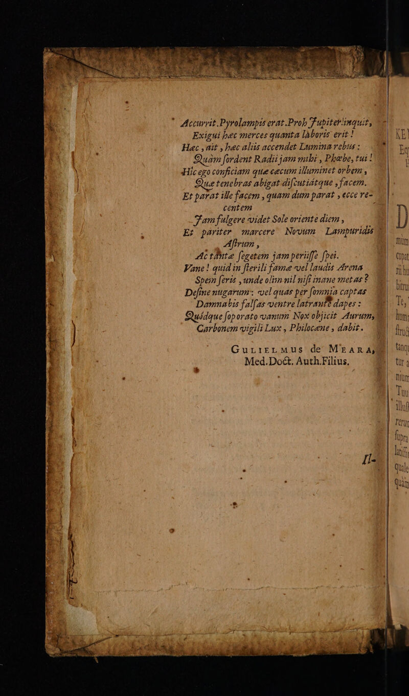 * decurrit Pyrolamptis erat Prob T upiter'inauit, Exigui bec merces quanta làboris erit ! H ; Hac , ait , bec alis accendet Lumina vebus : E. Ta Hs. ] Quam fordent Radii jam mbi , Phebe, tui |. | Hic ego conficiam que eecum illuminet orbem , 0| : | Que tenebras abigat difcutidtque , facem. l : * Et parat ille facem , quam dum parat , ecce ve- |: 4 centem TA Jam fulgere voidet Sole oriente diem , Iu | E: pariter arcere Novum Lampuridis 7 D. Aftrum , fnum n Ac tuta fegetem jam perüffe fpei... (Ut Vane! quid in flerili fame «uel laudis Arena rii | Spe;n feris , unde olim nil nifi ingue metas ?2 ^ Deme nugarum: «el quas per [omnia captas AN Damnnabis fal[as ventre latrauft dapes : p.e d Quídque foporato oam. Nox objicit Aurumy I. lm, k | Garbonem vigili Lux , Pbilocene , dabit. trud ! GuriirnL Mus de MrAmR ADU H0 Med.Do&amp;. Auth.Filius.