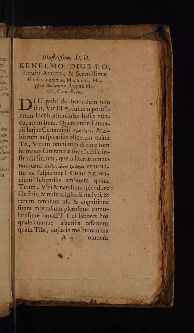 th fui TOTUM Juin, | Jte . qn quida | f ) | | lj | ! Ata amat! | yap dpt: I t Auri n n | [ | dali. i l li EDI i d Illafiviffizzo D. D. Equiti Aurato, & Sereniffimz HrzNRiETTZE,MaAmnIAE, Maà- gux Britammie Reginzx Ma- tris, Cancellario, IU. mihi deliberandum non fuit, Vir H*c, cuinam potiifi- müm lucubratiunculas hafce nün- cupatum irem. Quem enim Litera- rii hujus Certamini$ dyweyoSimy GL ar- bitrum aufpicatiüs elieerem quàm Te, Virum omnitüm divinz tum humanz Literaturz fupelle&ile in- ftru&iffimum , quem literati omnes tanquam- BiCAzoSyy tu dosoy Veneran- tur ac fufpiciunr? Cujus patroci- nium lubentiüs ambirem . quàm Tuum, Viri & natalium fplendore illuftris, & militari glorià inclyti, & rerum omnium ufu & cognitione fupra mortalium plerofque cumu- qualefcunque alacriüs offerrem quàm Tibi, cujusin me humanitas A4 omnem *, EI