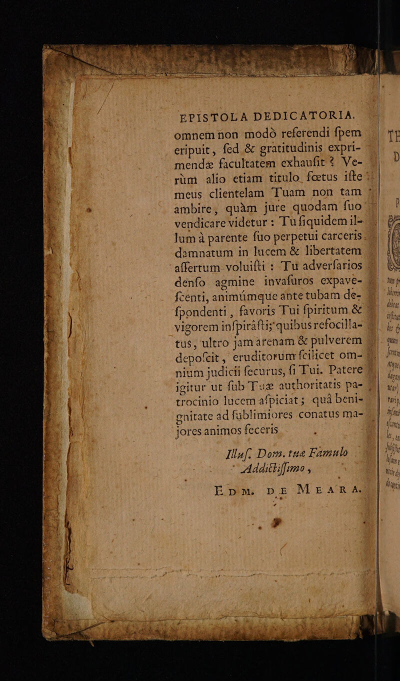 EPISTOLA DEDICATORIA. omnem non modó referendi fpem eripuit, fed &amp; gratitudinis expri- mendz facultatem exhaufit ?* Ve- ambire, quàm jure quodam fuo vendicare videtur : Tufiquidemil- damnatum in lucem &amp; libertatem affertum voluifti : Tu adverfarios denfo agmine invafüros expave- fcenti, animümque ante tubam de- fpondenti , favoris Tui fpiritum &amp; vigorem infpiráfti; quibus refocilla- tus, ultro jam arenam &amp; pulverem depofcit, eruditorum fcilicet om- nium judicii fecurus, fi'Tui. Patere igitur ut füb Tue authoritatis pa- trocinio lucem afpiciat; quà beni- enitate ad füblimiores conatus ma- jores animos feceris Illaf. Dom.tue Famulo ' Addittiffumo , . v » ] iH]
