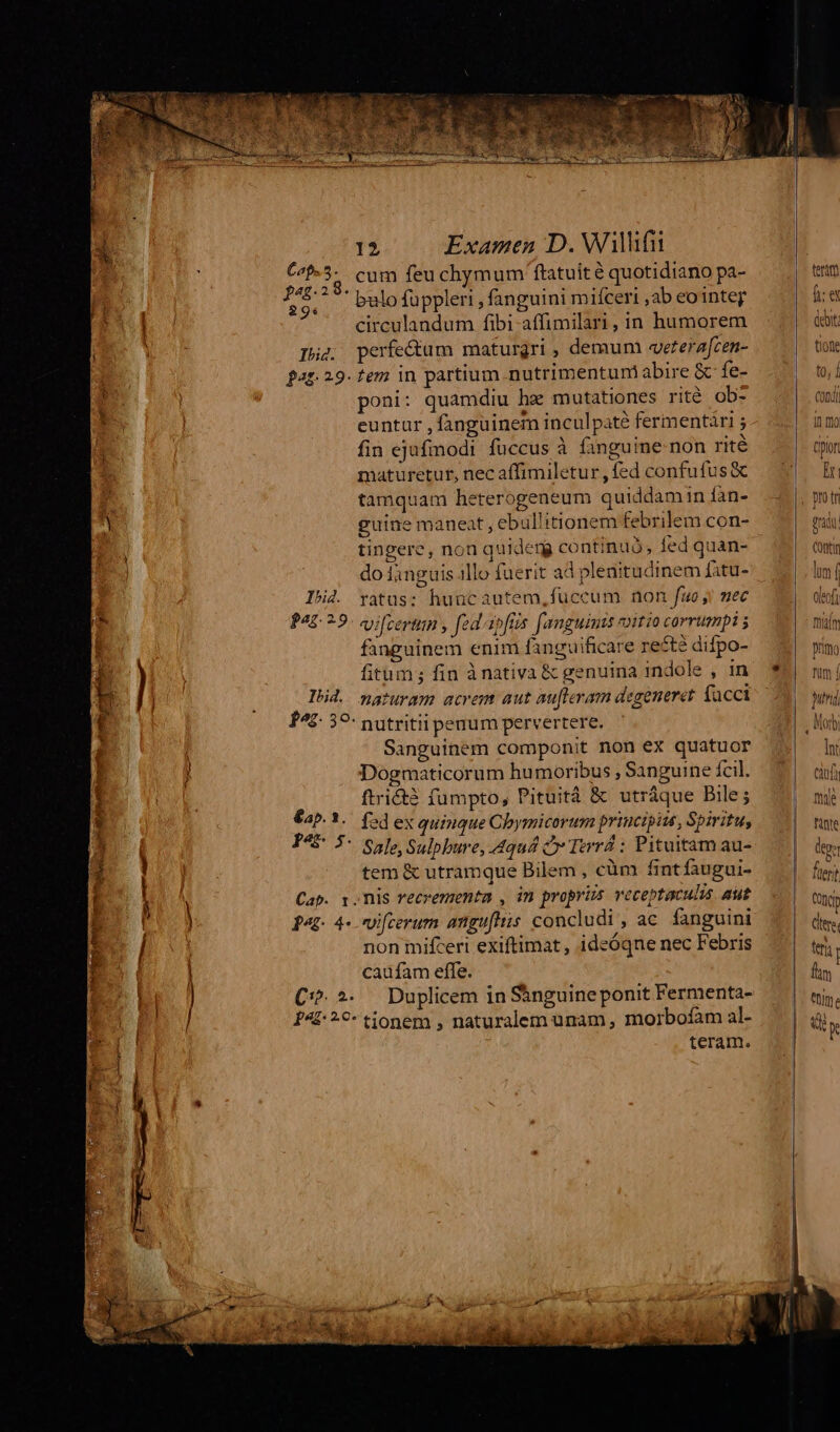 reme Lom MAS vcn Ie MASS cia emer i c: Cap. 3 A 296 Ih. pag. 29. Ibi4. for 5 Ibid. €ap. 1. pee. Pap 4- C. 2. 12 Examen D. Willifii cum feu chymum ftatuit é quotidiano pa- bulo füppleri , fanguini miíceri ,ab eointey circulandum fibi-affimilari, in humorem perfe&amp;um maturgri , demum «eterafcen- tem in partium .nutrimentuni abire &amp; fe- poni: quamdiu he mutationes rité ob- euntur , fanguinem inculpate fermentaàri j fin ejufmodi fuccus à finguine- non rité maturetur, nec affimiletur , fed confufus &amp; tamquam heterogeneum quiddamin fàn- guine maneat , ebul'itionem febrilem con- tingere, non quideng continuó; fed quan- do fanguis 1llo fuerit ad plenitudinem fatu- ratus: huucautem, fuccum non fuo! mec vi[certun , fed ipfis. f'amguimts voitio corrumpi ; fanguinem enim fanguificare re£tà difpo- fitum; fin ànativa &amp; genuina indole , in naturam acrem aut au[leram degeneret facci nutritii penum pervertere. Sanguinem componit non ex quatuor Dogmaticorum humoribus , Sanguine fcil. ftridtà fumpto, Pituitáà &amp; utráque Bile; fed ex quinque Chymicorum principiis, Spiritu, Sale, Sulpbure, 4qu4 à Terrá : Pituitam au- tem &amp; utramque Bilem , cüm fintfaugui- nis recrementa , in propris veceptaculis. aut vifcerum anguftis concludi , ac fanguini non mifcert exiftimat , ideóqne nec Febris caufam effe. Duplicem in S&amp;nguine ponit Fermenta- teram. terit] fex Int cuf mye Minte dos fuerit Cont ^s teria | fim um é qQ K